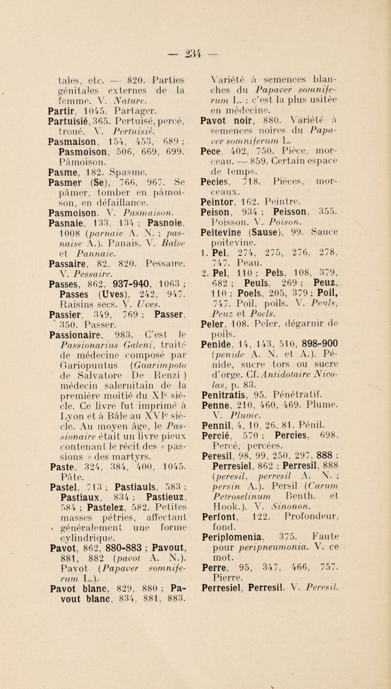 taies, etc. — 820. Parties génitales externes de la femme. V. Nature. Partir, 1045. Partager. Partuisié, 365. Pertnisé, percé, troué. V. Pcrtuisié. Pasmaison. 154, 453, 689; Pasmoison, 506, 669, 699. Pâmoison. Pasme, 182. Spasme. Pasmer (Se), 766, 967. Se pâmer, tomber en pâmoi¬ son, en défaillance. Pasmoison. v. Pasmaison. Pasnaie, 133, 134 ; Pasnoie, 1008 (parnaie A. N. ; pas- naise A.). Panais. V. Baise et Pannaie. Passaire, 82, 820. Pessaire. V. Pessaire. Passes, 862, 937-940, 1063 ; Passes (Uves), 242, 947. Raisins secs. V. Uves. Passier, 349, 769 ; Passer, * 350. Passer. Passionaire, 983. C’est le Passionarias Galeni, traité de médecine composé par Gariopuntus (Guarimpoto de Salvatore De Renzi ) médecin salernitain de la première moitié du XIe siè¬ cle. Ce livre fut imprimé à Lvon et à Bâle au XVIe siè- cle. Au moyen âge, le Pas¬ sionaire était un livre pieux contenant le récit des « pas¬ sions » des martyrs. Paste, 324, 384, 400, 1045. Pâte. Pastel, 713 ; Pastiauls, 583 ; Pastiaux, 834 ; Pastieuz, 584 ; Pasteiez, 582. Petites masses pétries, affectant • généralement une forme cylindrique. Pavot, 862, 880-883 ; Pavout, 881, 882 (pavot A. N.). Pavot (Papaver somnife¬ rum L.). Pavot blanc, 829, 880 ; Pa¬ vout blanc, 834. 881, 883. Variété à semences blan¬ ches du Papaver somnife¬ rum L. : c’est la plus usitée en médecine. Pavot noir, 880. Variété à semences noires du Papa- ver somniferum L. Peee 402, 750. Pièce, mor¬ ceau. — 859. Certain espace de temps. Pecies, 718. Pièces, mor¬ ceaux. Peintor. 162. Peintre. Peison, 934 ; Peisson, 355. Poisson. V. Poison. Peitevine (Sause), 99. Sauce poitevine. 1. Pel, 274, 275, 276, 278, 747. Peau. 2. Pel, 110 ; Pels, 108, 379, 682 ; Peuls, 269 : Peuz, 110 ; Poels, 205, 379; Poil, 747. Poil, poils. V. Peuls, Peuz et Poels. Peler, 108. Peler, dégarnir de poils. Penide, 14, 143, 510, 898-900 (penide A. N. et A.). Pé- nide, sucre tors ou sucre d’orge. Cf. Ant idotaire Nico¬ las. p. 83. Penitratis, 95. Pénétratif. Penne, 210, 460, 469. Plume. V. Plume. Pennil, 4, 10, 26, 81. Pénil. Percié, 570 ; Perdes, 698. Percé, percées. Peresil, 98. 99, 250, 297, 888 ; Perresiel, 862 ; Perresiî, 888 (peresil, perresiî A. N. ; p ers in A.). Persil (Carum Petroselinum Benth. et Hook.). V. Sinonon. Perfont, 122. Profondeur, fond. Periplomenia, 375. Faute pour peripneumonia. V. ce mot. Perre, 95, 347, 466, 757. Pierre. Perresiel, Perresiî. V. Peresil.
