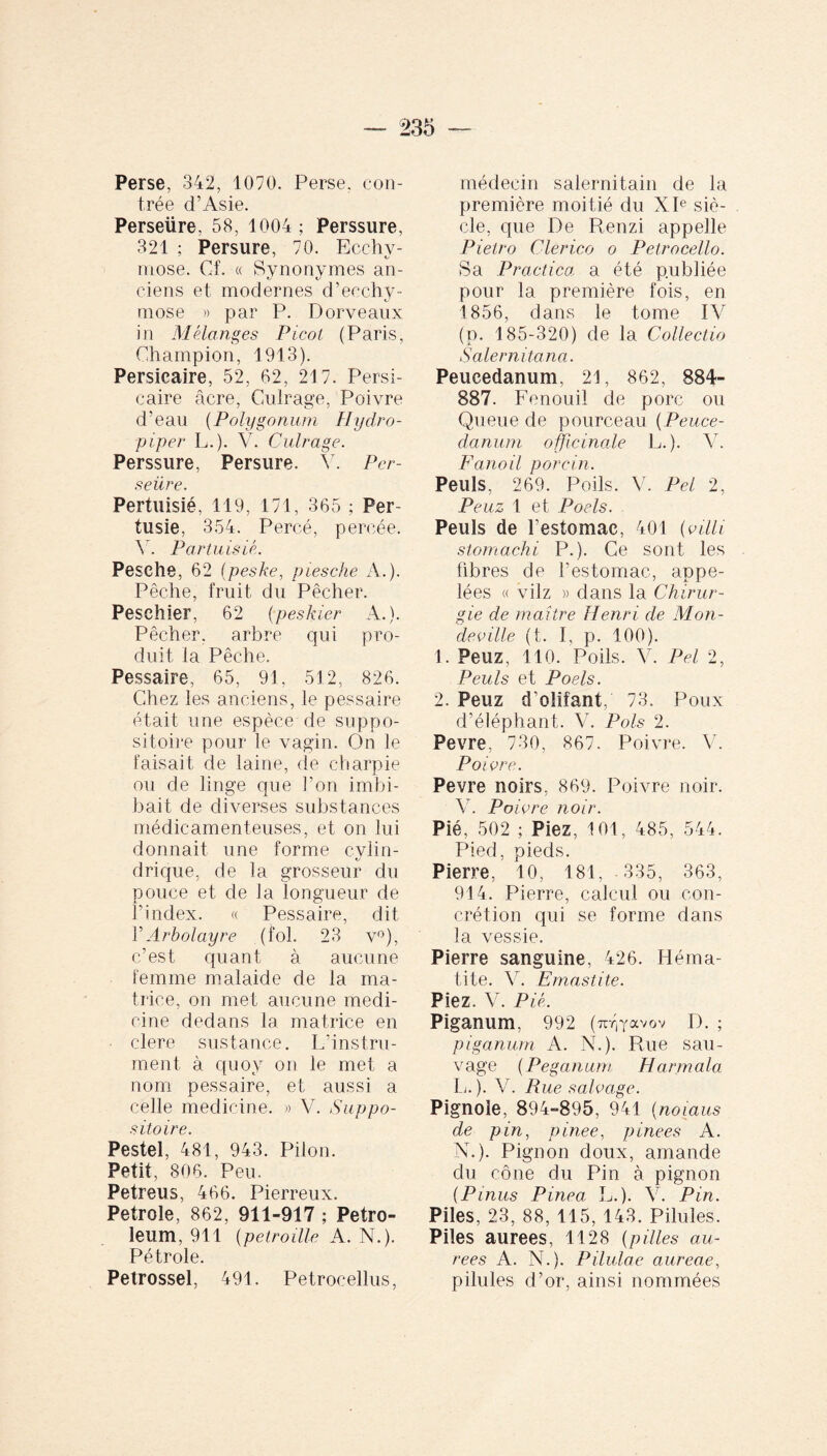 Perse, 342, 1070. Perse, con¬ trée d’Asie. Perseüre. 58, 1004 ; Perssure, 321 ; Persure, 70. Ecchy¬ mose. Cf. « Synonymes an¬ ciens et modernes d’ecchy¬ mose » par P. Dorveaux in Mélanges Picot (Paris, Champion, 1913). Persicaire, 52, 62, 21 7. Persi- caire âcre, Gulrage, Poivre d’eau (Polygonum Hydro- piper L.). V. Culrage. Perssure, Persure. Y. Per¬ seüre. Pertuisié, 119, 171, 365 ; Per- tusie, 354. Percé, percée. Y. Partuisié. Pesehe, 62 (peske, piesche A.). Pêche, fruit du Pêcher. Pesehier, 62 (peskier A.). Pêcher, arbre qui pro¬ duit la Pêche. Pessaire, 65, 91, 512, 826. Chez les anciens, le pessaire était une espèce de suppo¬ sitoire pour le vagin. On le faisait de laine, de charpie ou de linge que l’on imbi¬ bait de diverses substances médicamenteuses, et on lui donnait une forme cylin- drique, de la grosseur du pouce et de la longueur de l’index. « Pessaire, dit Y Arbolayre (fol. 23 v°), c’est quant à aucune femme malaide de la ma¬ trice, on met aucune medi¬ cine dedans la matrice en • clere sustance. L’instru¬ ment, à quoy on le met a nom pessaire, et aussi a celle medicine. » V. Suppo¬ sitoire. Pestel, 481, 943. Pilon. Petit, 806. Peu. Petreus, 466. Pierreux. Petrole, 862, 911-917 ; Petro¬ leum, 911 [petraille A. N.). Pétrole. Petrossel, 491. Petroeellus, médecin salernitain de la première moitié du XIe siè¬ cle, que De Renzi appelle Pietro Clerico o Petrocello. Sa Practica, a été publiée pour la première fois, en 1856, dans le tome IV (p. 185-320) de la Collectio Salernitana. Peucedanum, 21, 862, 884- 887. Fenouil de porc ou Queue de pourceau ( Peuce¬ danum officinale L.). Y. Fanoil porcin. Peuls, 269. Poils. V. Pel 2, Peuz 1 et Pools. Peuls de Festomac, 401 (villi stomachi P.). Ce sont les fibres de l’estomac, appe¬ lées « vilz » dans la Chirur¬ gie de maître Henri de Mon- deville (t. I, p. 100). 1. Peuz, 110. Poils. V. Pel 2, Peuls et Poels. 2. Peuz d’olifant, 73. Poux d’éléphant. V. Pois 2. Pevre, 730, 867. Poivre. V. Poivre. Pevre noirs, 869. Poivre noir. V. Poivre noir. Pié, 502 ; Piez, 101, 485, 544. Pied, pieds. Pierre, 10, 181, 335, 363, 914. Pierre, calcul ou con¬ crétion qui se forme dans la vessie. Pierre sanguine, 426. Héma¬ tite. Y. Emastite. Piez. V. Pié. Piganum, 992 (irQ'avov D. ; piganum A. N.). Rue sau¬ vage (Peganum Harmala L. ). V. Rue salvage. Pignole, 894-895 , 941 (nomus de pin, pinee, pinees A. N.). Pignon doux, amande du cône du Pin à pignon (Pinus Pinea: L.). V. Pin. Piles, 23, 88, 115, 143. Pilules. Piles aurees, 1128 (pilles au- rees A. N.). Pilulae aureae, pilules d’or, ainsi nommées