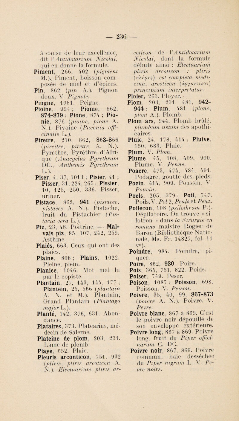 à cause de leur excellence, dit YAntidotarium Nicolai, qui en donne la formule. Piment, 266, 402 (pigment M. )% Piment, boisson com¬ posée de miel et d’épices. Pin, 862 (pin A.). Pignon doux. Y. Fignole. Pingne, 1081. Peigne. Pioine, 994 ; Piome, 862, 874-879 ; Pione, 874 ; Pio- nie, 876 (pioine, pione A. N. ). Pivoine (Paeonia offi¬ cinal i s L.). Piretre, 210, 862, 863-866 (pireitre, piretre A. N.). Pyrèthre, Pyrèthre d’Afri¬ que (Anacyclus Pyrethrum DC., Anthémis Pyrethrum L.). Piser, 4, 37, 1013 ; Pisier, 41 ; Pisser, 31, 224. 265 ; Pissier, 10, 125, 250, 336. Pisser, uriner. Pistace, 862, 941 (pistacee, pistaces A. N.). Pistache, fruit du Pistachier (Pis¬ tacia vera L.). Piz, 23, 48. Poitrine. — Mal¬ vais piz, 85, 107, 242, 259. Asthme. Plaiés, 663. Ceux qui ont des plaies. Plaine, 808 ; Plains, 1022. Pleine, plein. Planice, 1046. Mot mal lu par le copiste. Plantain, 27. 143, 144, 177; Plantein, 25, 566 (plantain A. N. et M.). Plantain, Grand Plantain (Plantago major L.). Planté, 142, 376, 631. Abon¬ dance. Plataires, 373. Platearius, mé¬ decin de Salerne. Plateine de plom. 203, 231. Lame de plomb. Playe, 652. Plaie. Pleuris arconticon, 751, 932 (pliris, pliris areoticon A. N.). Electuarium pliris ar- cotieon de Y Antidotarium Nicolai,, dont la formule débute ainsi : Electuarium pliris areoticon : pliris (ttar,prç) est completa medi¬ cina, areoticon (àp^ovrixôv) principium interpretatur. Ploier, 263. Ployer. - Plom, 203, 231, 481, 942- 944 ; Plum, 481 (pione, plom A.). Plomb. Plom ars, 944. Plomb brûlé, plumbum ustum des apothi¬ caires. Pluie, 24, 178, 414 ; Pluive, 150, 683. Pluie. Pium. V. Plom. Plume, 45, 108, 409, 900. Plume. V. Penne. Poaere, 473, 474, 484, 491. Podagre, goutte des pieds. Poein, 414, 909. Poussin. V. Poiicin. Poels, 205, 379; Poil, 74 7. Poils. Y. Pel 2, Peuls et Peuz. Poilecon, 108 (psilothrum P.). Dépilatoire. On trouve « si- lotron » dans la Sirurgie en romans maistre Rogier de Baron (Bibliothèque Natio¬ nale, Ms. Fr. 14827, fol. 11 v°). Poindre, 984. Poindre, pi¬ quer. Poire. 862, 930. Poire. Pois, 365, 751, 822. Poids. Poiser, 749. Peser. Poison, 1087 ; Poisson, 698. Poisson. Y. Peison. Poivre, 35, 40, 99, 867-873 (poivre A. N.). Poivre. Y. Pevre. Poivre blanc, 867 à 869. C'est le poivre noir dépouillé de son enveloppe extérieure. Poivre long, 867 à 869. Poivre long, fruit du Piper offici¬ narum C. DC. Poivre noir, 867, 869. Poivre commun, baie desséchée du Piper nigrum L. V. Pe¬ vre noirs.