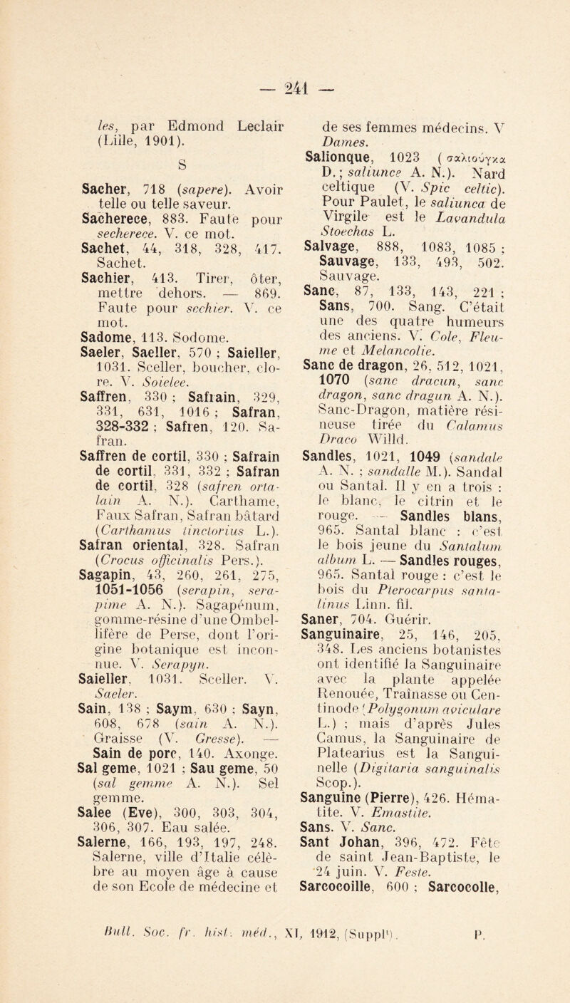 les, par Edmond Leclair (Lille, 1901). S Sacher, 718 (sapere). Avoir telle ou telle saveur. Sachereee, 883. Faute pour secherece. V. ce mot. Sachet, 44, 318, 328, 417. Sachet. Sachier, 413. Tirer, ôter, mettre dehors. — 869. Faute pour scehier. V. ce mot. Sadome, 113. Sodome. Saeler, Saeller, 570 ; Saieller, 1031. Sceller, boucher, clo¬ re. V. Soielee. Safïren, 330 ; Safiain, 329, 331, 631, 1016 ; Safran, 328-332 ; Safren, 120. Sa¬ fran. Safïren de cortil, 330 ; Safrain de cortil, 33J, 332 ; Safran de cortil, 328 (safren orta- lain A. N.). Carthame, Faux Safran , Safran bâtard (Carthamus tinctorius L.). Safran oriental, 328. Safran (Crocus officinales Pers.). Sagapin, 43, 260, 261, 275, 1051-1056 (serap in, sera- pime A. N.). Sagapénum, gomme-résine d’une Ombel- lifère de Perse, dont F ori¬ gine botanique est incon¬ nue. V. Serapyn. Saieller. 1031. Sceller. V. Saeler. Sain, 138 ; Saym, 630 ; Sayn, 608, 678 (sain A. N.). Graisse (V. Gresse). Sain de porc, 140. Axonge. Sal geme, 1021 ; Sau geme, 50 (sal gemme A. N.). Sel gemme. Salee (Eve), 300, 303, 304, 306, 307. Eau salée. Salerne, 166, 193, 197, 248. Salerne, ville d’Italie célè¬ bre au moyen âge à cause de son Ecole de médecine et de ses femmes médecins. V Dames. Salionque, 1023 ( craXtoéyxa D. ; saliunce A. N.). Nard celtique (V. Spic celtic). Pour Paulet, le saliunca de Virgile est le Lavandula Stoechas L. Salvage, 888, 1083, 1085 ; Sauvage, 133, 493, 502. Sauvage. Sanc, 87, 133, 143, 221 ; Sans, 700. Sang. C’était une des quatre humeurs des anciens. V. Cole, Fieu- me et Mélancolie. Sanc de dragon, 26. 512, 1021, 1070 (sanc dracun, sanc dragon, sanc dragun A. N.). Sanc-Dragon, matière rési¬ neuse tirée du Calamus Draco Willd. Sandies, 1021, 1049 (sandale A. N. ; sandalle M.). Sandal ou Santal. Il y en a trois : Je blanc, le citrin et le rouge. --- Sandies blans, 965. Santal blanc : c’est le bois jeune du Santalum album L. — Sandies rouges, 965. Santal rouge : c’est Je bois du Pierocarpus sa Ma¬ linus Linn. fii. Saner, 704. Guérir. Sanguinaire, 25, 146, 205, 348. Les anciens botanistes ont identifié Ja Sanguinaire avec la plante appelée Renouée, Traînasse ou Cen- tinode ;Polygonum aviculare L.) ; mais d’après Jules Camus, la Sanguinaire de Platearius est la Sangui- nelle (Digitaria sanguinalis Scop.). Sanguine (Pierre), 426. Héma¬ tite. V. jEmastite. Sans. V. Sanc. Sant Johan, 396, 472. Fête de saint Jean-Baptiste, le 24 juin. V. Feste. Sarcocoille, 600 ; Sarcoeolle, liull. Soc. fr. hist. méd,, XI, 1912, (Suppl1). P.