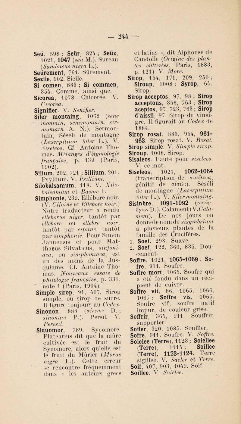 Seü, 598 ; Seür, 824 ; Seüz, 1021, 1047 (seu M.). Sureau (.Sambucus nigra L.). Seürement, 761. Sûrement. Sezile, 102. Sicile. Si comen, 883 ; Si commen, 354. Comme, ainsi que. Sicorea, 1078. Chicorée. V. Cicorea. Signifier. V. Senifier. Siler montaing, 1062 (sene montain, senernontain, sir- montain A. N.). Sermon- tain, Séséli de montagne (Laserpitium Siler L.). V. Siseleos. Cf. Antoine Tho¬ mas. Mélanges d'étymologie française, p. 139 (Paris, 1902). Silium, 202, 721 ; Sillium, 201. Psyllium. V. Psillium. Silobalsamum, 118. V. Xilo- balsamum et Basme 1. Simphonie, 239. Ellébore noir. (V. Cifoine et Ellebore noir.) Notre traducteur a rendu elleborus niger, tantôt par ellebore ou ellcbre noir, tantôt par cifoine, tantôt par simphonie. Pour Simon Januensis et pour Mat¬ thaeus Silvaticus, sinfoni- aca, ou simphoniaca, est un des noms de la Jus¬ quiame. Cf. Antoine Tho¬ mas. Nouveaux essais de philologie française, p. 331, ‘ note 1 (Paris, 1904). Simple sirop, 91, 407. Sirop simple, ou sirop de sucre. 11 figure toujours au Codex. Sinonon, 888 («rsXivov D. ; sinonum P.). Persil. V. Peresil. Siquomor, 789. Sycomore. Platearius dit que la mûre cultivée est le fruit du Sycomore, alors qu’elle est le fruit du Mûrier (Morus nigra L.). Cette erreur se rencontre fréquemment dans « les auteurs grecs et latins », dit Alphonse de Gandolle (Origine des plan¬ tes cultivées, Paris, 1883, p. 121). V. More. Sirop, 154, 171, 209, 250; Siroup, 1008 ; Syrop, 64. Sirop. Sirop acceptos, 97, 98 ; Sirop acceptous, 356, 763 ; Sirop aceptos, 97, 723, 763; Sirop d’aissil, 97. Sirop de vinai¬ gre. Il figurait au Codex de 1884. Sirop rosat, 883, 954, 961- 963. Sirop rosat. V. Rosat. Sirop simple. V. Simple sirop. Siroup, 1008. Sirop. Sisaleos. Faute pour siseleos. V. ce mot. Siseleos, 1021, 1062-1064 (transcription de oWXswç, génitif de o-éo-eXt). Séséli de montagne (Laserpitium S lier L.). V. S lier montaing. Sisinbre, 1091-1092 (aurép- gpiov D.). CalamentÇV.Cala- ment). De nos jours on donne le nom de sisymbrium à plusieurs plantes de la famille des Crucifères. 1. Soef. 298. Suave. 2. Soef, 122, 360, 835. Dou¬ cement. Soffre, 1021, 1065-1069 ; So- fre, 911. Soufre. Soffre mort, 1065. Soufre qui a été fondu dans un réci¬ pient de cuivre. Soffre vif, 86, 1065, 1066, 1067 ; Soffre vis, 1065. Soufre vif, soufre natif impur, de couleur grise. Soffrir, 365, 911. Souffrir, supporter. Sofler, 320, 1085. Souffler. Sofre, 911. Soufre. V. Soffre. Soielee (Terre), 1123; Soiellee (Terre), 1115 ; Soillee (Terre), 1123-1124. Terre sigillée. V. Saeler et Terre. Soif, 407, 903, 1049. Soif. Soillee. V. Soielee.