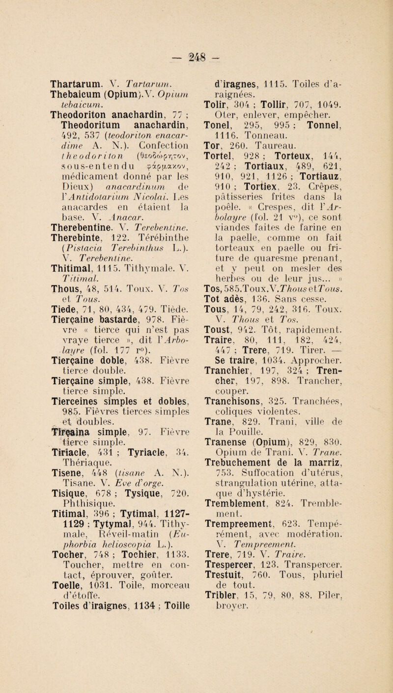 Thartarum. V. Tartarum. Thebaicum (Opium).V. Opium tebaicum. Theodoriton anaehardin, 77 ; Theodoritum anaehardin, 492, 537 (teodoriton enacar- dirne A. N.). Confection th e odori to n (ôeoStopr^ov, sous-entend u «papgaxov, médicament donné par les Dieux) anacardinum de Y Antidolarium Nicolai. Les anacardes en étaient la base. V. Anacar. Therebentine. V. Terebentine. Therebinte, 122. Térébinthe (Pistacia Terebinthus L.). V. Terebentine. Thitimal, 1115. Tithymale. V. T itimal. Thous, 48, 514. Toux. V. Tos et Tous. Tiede, 71, 80, 434, 479. Tiède. Tierçaine bastarde, 978. Fié vre « tierce qui n’est pas vrave tierce », dit Y Arbo- layre (fol. 177 r°). Tierçaine doble, 438. Fièvre tierce double. Tierçaine simple, 438. Fièvre tierce simple. Tierceines simples et dobles, 985. Fièvres tierces simples et doubles. Tirçaina simple, 97. Fièvre tierce simple. Tiriacle, 431 ; Tyriacle, 34. Thériaque. Tisene, 448 (tisane A. N.). Tisane. V. Eve d'orge. Tisique, 678 ; Tysique, 720. Phthisique. Titimal, 396 ; Tytimal, 1127- 1129 ; Tytymal, 944. Tithy¬ male, Réveil-matin ( Eu¬ phorbia helioscopia L.). Tocher, 748 ; Toehier, 1133. Toucher, mettre en con¬ tact, éprouver, goûter. Toelle, 1031. Toile, morceau d’étoffe. Toiles d’iraignes, 1134 ; Toille d’iragnes, 1115. Toiles d'a¬ raignées. Tolir, 304 ; Tollir, 707, 1049. Oter, enlever, empêcher. Tonel, 295, 995 ; Tonnel, 1116. Tonneau. Tor, 260. Taureau. Tortel, 928 ; Torteux, 144, 242 ; Tortiaux, 489, 621, 910, 921, 1126 ; Tortiauz, 910 ; Tortiex, 23. Crêpes, pâtisseries frites dans la poêle. « Crespes, dit Y Ar- bolayre (fol. 21 v°), ce sont viandes faites de farine en la paelle, comme on fait torteaux en paelle ou fri¬ ture de quaresme prenant, et y peut on mesler des herbes ou de leur jus... » Tos, 585.Toux.V.T7i0wsetT ous. Tôt adès, 136. Sans cesse. Tous, 14, 79, 242, 316. Toux. V. Thous et Tos. Toust, 942. Tôt, rapidement. Traire, 80, 111, 182, 424, 447 ; Trere, 719. Tirer. — Se traire, 1034. Approcher. Tranchier, 197, 324 ; Tren- cher, 197, 898. Trancher, couper. Tranehisons, 325. Tranchées, coliques violentes. Trane, 829. Trani, ville de la Fouille. Tranense (Opium), 829, 830. Opium de Trani. Y. Trane. Trebuchement de la marriz, 753. Suffocation d’utérus, strangulation utérine, atta¬ que d’hystérie. Tremblement, 824. Tremble¬ ment. Trempreement, 623. Tempé- rément, avec modération. V. T empreement. Trere, 719. V. Traire. Trespereer, 123. Transpercer. Trestuit, 760. Tous, pluriel de tout. Tribler, 15, 79, 80, 88. Piler, broyer.