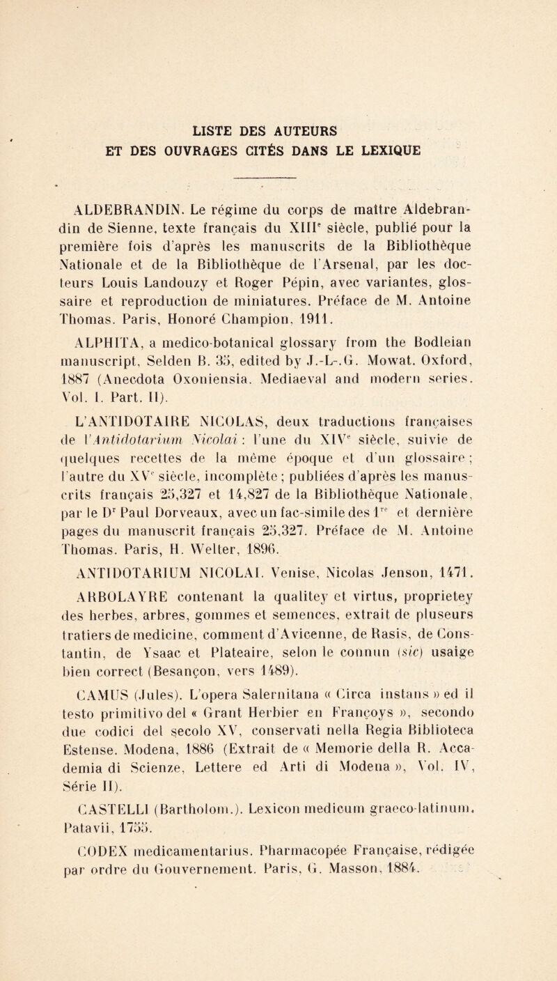 LISTE DES AUTEURS ET DES OUVRAGES CITÉS DANS LE LEXIQUE ALDEBRANDIN. Le régime du corps de maître Aldebran- din de Sienne, texte français du XIIIe siècle, publié pour la première fois d’après les manuscrits de la Bibliothèque Nationale et de la Bibliothèque de l'Arsenal, par les doc¬ teurs Louis Landouzy et Roger Pépin, avec variantes, glos¬ saire et reproduction de miniatures. Préface de M. Antoine Thomas. Paris, Honoré Champion. 1911. ALPHITA, a medico-botanical glossary from the Bodleian manuscript, Selden B. 35, edited by J.-L-.G. Mowat. Oxford, 1887 (Anecdota Oxoniensia. Mediaeval and modem series. Vol. I. Part. II). L’ANTIDOTAIRE NICOLAS, deux traductions françaises de PAntidotarium Nicolai : l’une du XIVe siècle, suivie de quelques recettes de la même époque et d’un glossaire; l’autre du XVe siècle, incomplète ; publiées d’après les manus¬ crits français 25,327 et 14,827 de la Bibliothèque Nationale, par le Dr Paul Dorveaux, avec un fac-similé des lrc et dernière pages du manuscrit français 25,327. Préface de M. Antoine Thomas. Paris, H. VVelter, 1896. ANTIDOTARIUM NICOLAI. Venise, Nicolas Jenson, 1471. ARBOLAYRE contenant la qualitey et virtus, proprietey des herbes, arbres, gommes et semences, extrait de pluseurs tratiersde medicine, comment d’Avicenne, de Rasis, de Cons¬ tantin, de Ysaac et Plateaire, selon le cotinun (sic) usaige bien correct (Besançon, vers 1489). CAMUS (.Iules). L’opera Salernitana « Circa instans » ed il testo primitivo dei « Grant Herbier en Franeoys », seconde due codici dei secolo XV, conservati nella Regia Biblioteca Estense. Modena, 1886 (Extrait de « Memorie délia R. Acca¬ denda di Scienze, Lettere ed Arti di Modena », Vol. IV, Série II). CASTELLI (Bartholom.). Lexicon medicum graeco-latinum. Patavii, 1755. CODEX medicamentarius. Pharmacopée Française, rédigée par ordre du Gouvernement. Paris, G. Masson, 1884.