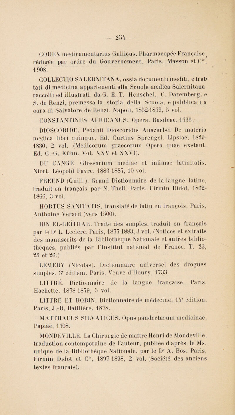 CODEX medicamentarius Gallicus. Pharmacopée Française ? rédigée par ordre du Gouvernement. Paris, Masson et Cle, 1908. COLLECTIO SALERNITANA-, ossia documenti inediti, e trat* tati di medicina appartenenti alia Scuola medica Salernitana raccolti ed illustrati da G.-E.-T. Henschel, C. Daremberg. e S. de Renzi, premessa ia storia della Scuola, e pubblicati a cura di Salvatore de Renzi. Napoli, 1852-1859, 5 vol. CONSTANTINUS AFRICANUS. Opera. Basileae, 1536. DIOSCORIDE. Pedanii Dioscoridis Anazarbei De materia medica libri quinque. Ed. Curtius Sprengel. Lipsiae, 1829- 1830, 2 vol. (Medicorum graecorum Opera quae exstant. Ed C.-G. Kühn. Vol, XXV et XXVI). DU CANGE. Glossarium mediae et intimae latinitatis. Niort, Léopold Favre, 1883-1887, 10 vol. FREUND (Guill.). Grand Dictionnaire de la langue latine, traduit en français par N. Theil. Paris, Firrnin Didot. 1862- 1866, 3 vol. HORTUS SANITATIS, translaté de latin en françois. Paris, Anthoine Verard (vers 1500). IBN EL-BEITHAR. Traité des simples, traduit en français par le D1 L. Leclerc. Paris, 1877-1883, 3 vol. (Notices et extraits des manuscrits de la Bibliothèque Nationale et autres biblio¬ thèques, publiés par l’Institut national de France. T. 23, 25 et 26.) LEMERY (Nicolas). Dictionnaire universel des drogues simples. 3e édition. Paris, Veuve d'Houry. 1733. LITTRÉ. Dictionnaire de la langue française. Paris, Hachette, 1878-1879, 5 vol. LITTRÉ ET ROBIN. Dictionnaire de médecine, 14e édition. Paris, J.-B. Baillière, 1878. MATTHAEUS SILVATICUS. Opus pandectarum medicinae. Papiae, 1508. MONDEV1LLE. La Chirurgie de maître Henri de Mondeville, traduction contemporaine de l’auteur, publiée d’après le Ms. unique de la Bibliothèque Nationale, par le Dr A. Bos. Paris, Firmin Didot et Cie, 1897-1898, 2 vol. (Société des anciens textes français).