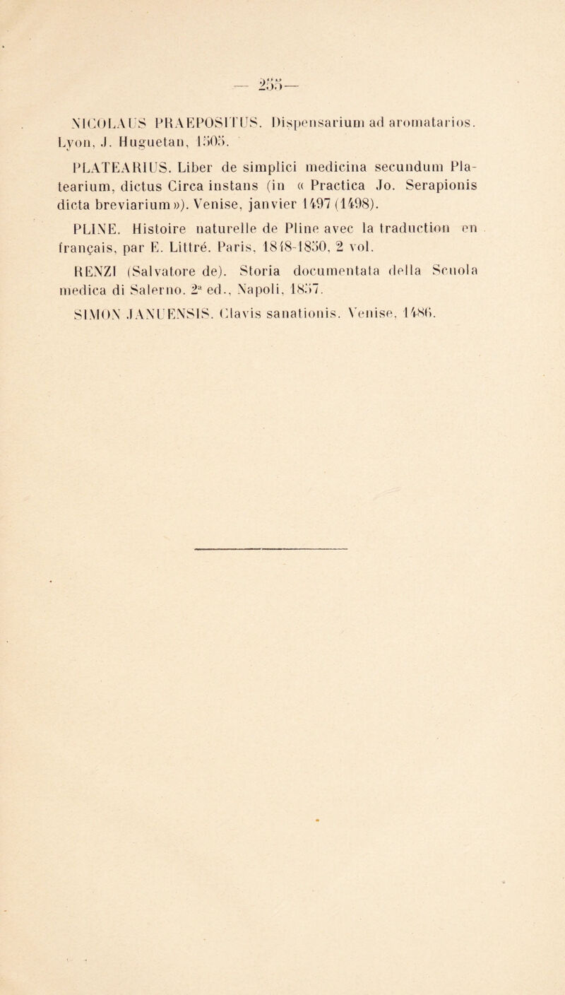 NICOLAUS PRAEPOSITUS. Dispensarium ad aromatarios. Lyon, .). Huguetan, 1505. PLATE ARIUS. Liber de simplici medicina secundum Pla- tearium, dictus Circa instans (in « Practica Jo. Serapionis dicta breviarium»), Venise, janvier 1497 (1498). PLINE. Histoire naturelle de Pline avec la traduction en français, par E. Littré. Paris, 1818-1850, 2 vol. RENZ1 (Salvatore de). Storia documentât^ délia Scuola medica di Salerno. 2a ed., Napoli, 1857. SIMON JANUENS1S. Clavis sanationis. Venise, I486.