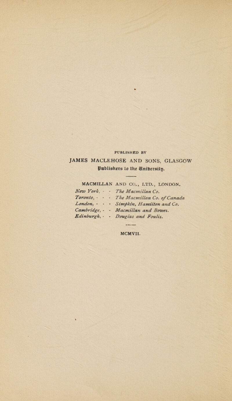 PUBLISHED BY JAMES MACLEHOSE AND SONS, GLASGOW $ub Halters io the ®ttibersii|>. MACMILLAN AND CO., LTD., LONDON. New York, - Toronto, - - London, - Cambridge, - Edinburgh, - The Macmillan Co. ■ The Macmillan Co. of Canada • Simp kin, Hamilton and Co. • Macmillan and Bowes. • Douglas and Foulis. MCMVII.