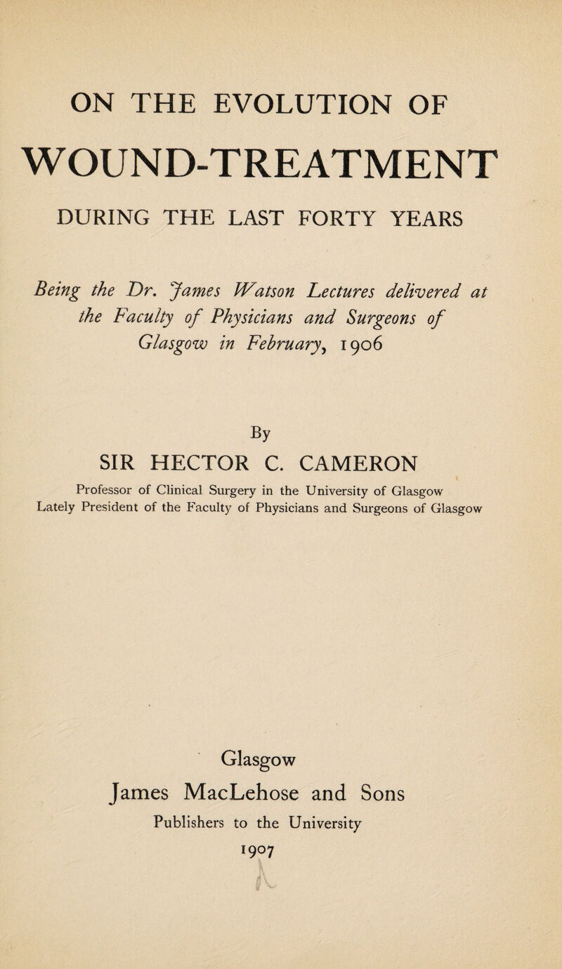 WOUND-TREATMENT DURING THE LAST FORTY YEARS Being the Dr. James Watson Lectures delivered at the Faculty of Physicians and Surgeons of Glasgow in February, 1906 By SIR HECTOR C. CAMERON Professor of Clinical Surgery in the University of Glasgow Lately President of the Faculty of Physicians and Surgeons of Glasgow Glasgow James MacLehose and Sons Publishers to the University I9°7