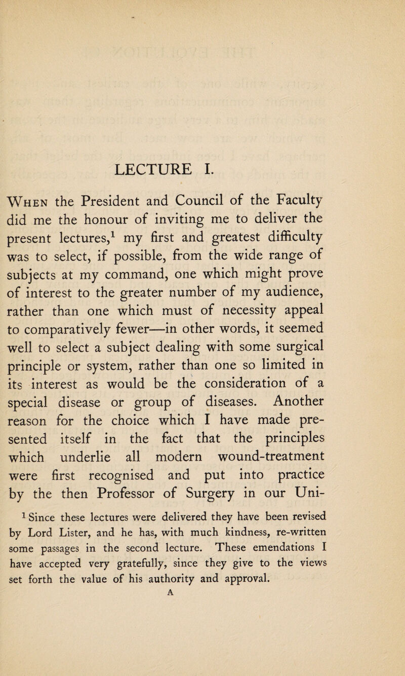 When the President and Council of the Faculty did me the honour of inviting me to deliver the present lectures,1 my first and greatest difficulty was to select, if possible, from the wide range of subjects at my command, one which might prove of interest to the greater number of my audience, rather than one which must of necessity appeal to comparatively fewer—in other words, it seemed well to select a subject dealing with some surgical principle or system, rather than one so limited in its interest as would be the consideration of a special disease or group of diseases. Another reason for the choice which I have made pre¬ sented itself in the fact that the principles which underlie all modern wound-treatment were first recognised and put into practice by the then Professor of Surgery in our Uni- 1 Since these lectures were delivered they have been revised by Lord Lister, and he has, with much kindness, re-written some passages in the second lecture. These emendations I have accepted very gratefully, since they give to the views set forth the value of his authority and approval.