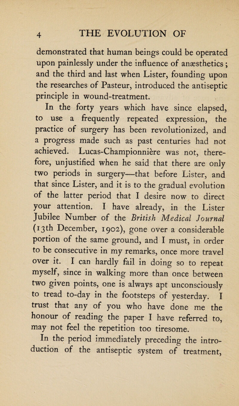 demonstrated that human beings could be operated upon painlessly under the influence of anaesthetics; and the third and last when Lister, founding upon the researches of Pasteur, introduced the antiseptic principle in wound-treatment. In the forty years which have since elapsed, to use a frequently repeated expression, the practice of surgery has been revolutionized, and a progress made such as past centuries had not achieved. Lucas-Championniere was not, there¬ fore, unjustified when he said that there are only two periods in surgery—that before Lister, and that since Lister, and it is to the gradual evolution of the latter period that I desire now to direct your attention. I have already, in the Lister Jubilee Number of the British Medical Journal (13th December, 1902), gone over a considerable portion of the same ground, and I must, in order to be consecutive in my remarks, once more travel over it. I can hardly fail in doing so to repeat myself, since in walking more than once between two given points, one is always apt unconsciously to tread to-day in the footsteps of yesterday. I trust that any of you who have done me the honour of reading the paper I have referred to, may not feel the repetition too tiresome. In the period immediately preceding the intro¬ duction of the antiseptic system of treatment,