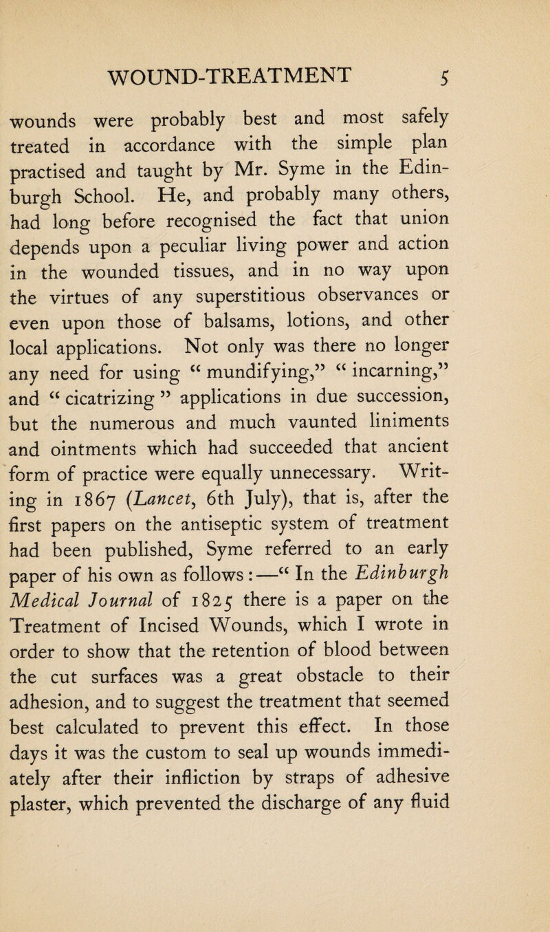 wounds were probably best and most safely treated in accordance with the simple plan practised and taught by Mr. Syme in the Edin¬ burgh School. He, and probably many others, had long before recognised the fact that union depends upon a peculiar living power and action in the wounded tissues, and in no way upon the virtues of any superstitious observances or even upon those of balsams, lotions, and other local applications. Not only was there no longer any need for using “ mundifying,” “ incarning,” and “ cicatrizing 55 applications in due succession, but the numerous and much vaunted liniments and ointments which had succeeded that ancient form of practice were equally unnecessary. Writ¬ ing in 1867 (Lancet, 6th July), that is, after the first papers on the antiseptic system of treatment had been published, Syme referred to an early paper of his own as follows :—<c In the Edinburgh Medical Journal of 1825 there is a paper on the Treatment of Incised Wounds, which I wrote in order to show that the retention of blood between the cut surfaces was a great obstacle to their adhesion, and to suggest the treatment that seemed best calculated to prevent this effect. In those days it was the custom to seal up wounds immedi¬ ately after their infliction by straps of adhesive plaster, which prevented the discharge of any fluid