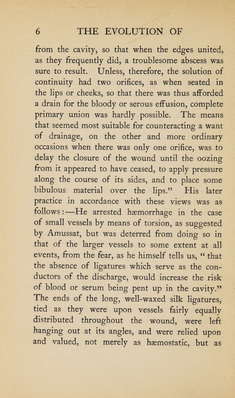 from the cavity, so that when the edges united, as they frequently did, a troublesome abscess was sure to result. Unless, therefore, the solution of continuity had two orifices, as when seated in the lips or cheeks, so that there was thus afforded a drain for the bloody or serous effusion, complete primary union was hardly possible. The means that seemed most suitable for counteracting a want of drainage, on the other and more ordinary occasions when there was only one orifice, was to delay the closure of the wound until the oozing from it appeared to have ceased, to apply pressure along the course of its sides, and to place some bibulous material over the lips.” His later practice in accordance with these views was as follows : —He arrested haemorrhage in the case of small vessels by means of torsion, as suggested by Amussat, but was deterred from doing so in that of the larger vessels to some extent at all events, from the fear, as he himself tells us, “ that the absence of ligatures which serve as the con¬ ductors of the discharge, would increase the risk of blood or serum being pent up in the cavity.” The ends of the long, well-waxed silk ligatures, tied as they were upon vessels fairly equally distributed throughout the wound, were left hanging out at its angles, and were relied upon and valued, not merely as haemostatic, but as