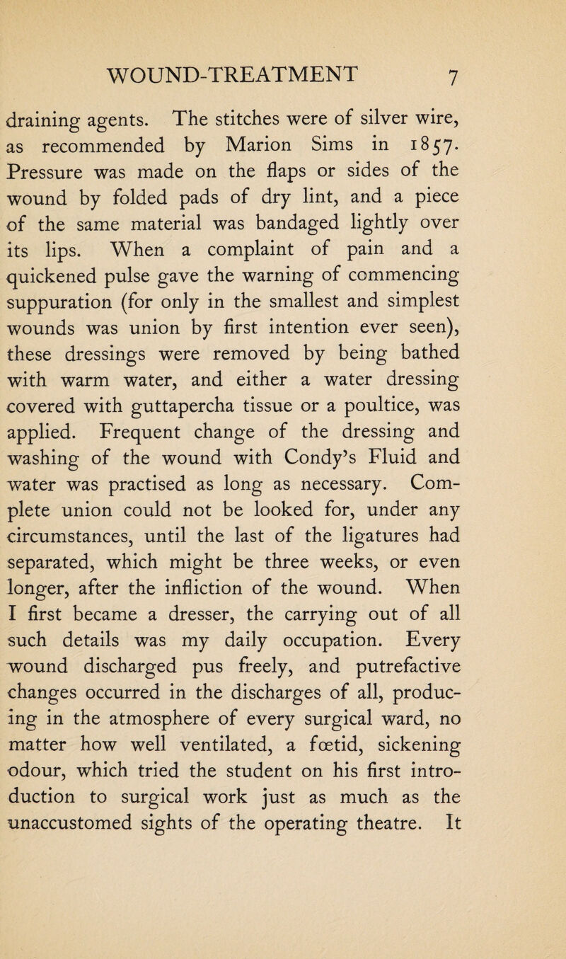 draining agents. The stitches were of silver wire, as recommended by Marion Sims in 1857. Pressure was made on the flaps or sides of the wound by folded pads of dry lint, and a piece of the same material was bandaged lightly over its lips. When a complaint of pain and a quickened pulse gave the warning of commencing suppuration (for only in the smallest and simplest wounds was union by first intention ever seen), these dressings were removed by being bathed with warm water, and either a water dressing covered with guttapercha tissue or a poultice, was applied. Frequent change of the dressing and washing of the wound with Condy’s Fluid and water was practised as long as necessary. Com¬ plete union could not be looked for, under any circumstances, until the last of the ligatures had separated, which might be three weeks, or even longer, after the infliction of the wound. When I first became a dresser, the carrying out of all such details was my daily occupation. Every wound discharged pus freely, and putrefactive changes occurred in the discharges of all, produc¬ ing in the atmosphere of every surgical ward, no matter how well ventilated, a foetid, sickening odour, which tried the student on his first intro¬ duction to surgical work just as much as the unaccustomed sights of the operating theatre. It