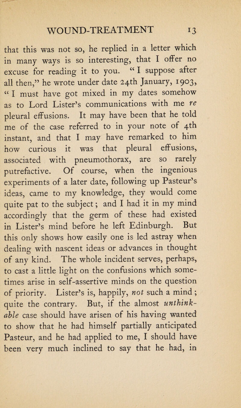 that this was not so, he replied in a letter which in many ways is so interesting, that I offer no excuse for reading it to you. u I suppose after all then,” he wrote under date 24th January, 1903, “ I must have got mixed in my dates somehow as to Lord Lister’s communications with me re pleural effusions. It may have been that he told me of the case referred to in your note of 4th instant, and that I may have remarked to him how curious it was that pleural effusions, associated with pneumothorax, are so rarely putrefactive. Of course, when the ingenious experiments of a later date, following up Pasteur’s ideas, came to my knowledge, they would come quite pat to the subject; and I had it in my mind accordingly that the germ of these had existed in Lister’s mind before he left Edinburgh. But this only shows how easily one is led astray when dealing with nascent ideas or advances in thought of any kind. The whole incident serves, perhaps, to cast a little light on the confusions which some¬ times arise in self-assertive minds on the question of priority. Lister’s is, happily, not such a mind; quite the contrary. But, if the almost unthink¬ able case should have arisen of his having wanted to show that he had himself partially anticipated Pasteur, and he had applied to me, I should have been very much inclined to say that he had, in