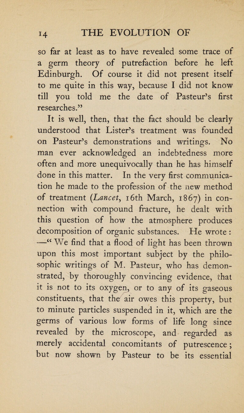 so far at least as to have revealed some trace of a germ theory of putrefaction before he left Edinburgh. Of course it did not present itself to me quite in this way, because I did not know till you told me the date of Pasteur’s first researches.” It is well, then, that the fact should be clearly understood that Lister’s treatment was founded on Pasteur’s demonstrations and writings. No man ever acknowledged an indebtedness more often and more unequivocally than he has himself done in this matter. In the very first communica¬ tion he made to the profession of the new method of treatment (.Lancet, 16th March, 1867) in con¬ nection with compound fracture, he dealt with this question of how the atmosphere produces decomposition of organic substances. He wrote : —W'e find that a flood of light has been thrown upon this most important subject by the philo¬ sophic writings of M. Pasteur, who has demon¬ strated, by thoroughly convincing evidence, that it is not to its oxygen, or to any of its gaseous constituents, that the air owes this property, but to minute particles suspended in it, which are the germs of various low forms of life long since revealed by the microscope, and regarded as merely accidental concomitants of putrescence; but now shown by Pasteur to be its essential