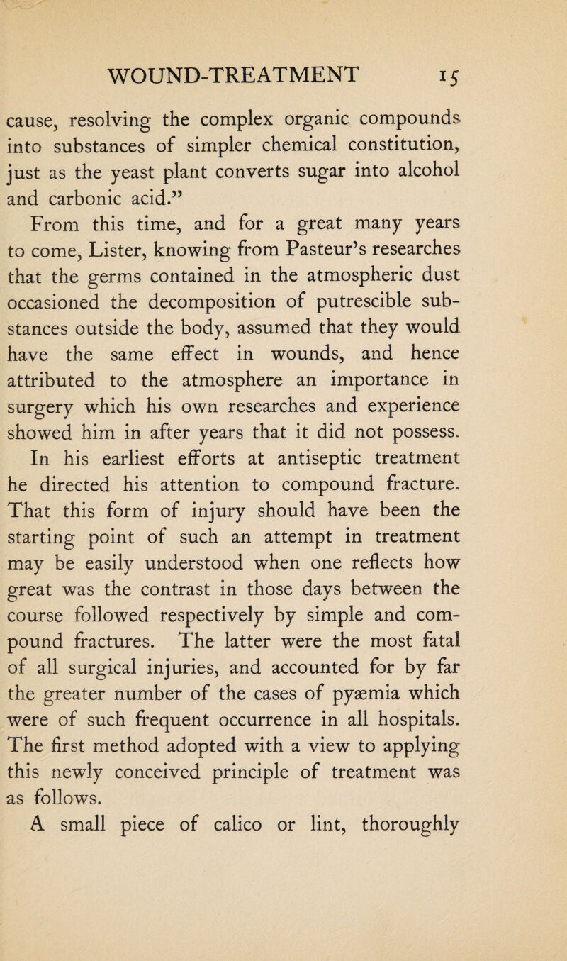 cause, resolving the complex organic compounds into substances of simpler chemical constitution, just as the yeast plant converts sugar into alcohol and carbonic acid.” From this time, and for a great many years to come, Lister, knowing from Pasteur’s researches that the germs contained in the atmospheric dust occasioned the decomposition of putrescible sub¬ stances outside the body, assumed that they would have the same effect in wounds, and hence attributed to the atmosphere an importance in surgery which his own researches and experience showed him in after years that it did not possess. In his earliest efforts at antiseptic treatment he directed his attention to compound fracture. That this form of injury should have been the starting point of such an attempt in treatment may be easily understood when one reflects how great was the contrast in those days between the course followed respectively by simple and com¬ pound fractures. The latter were the most fatal of all surgical injuries, and accounted for by far the greater number of the cases of pyaemia which were of such frequent occurrence in all hospitals. The first method adopted with a view to applying this newly conceived principle of treatment was as follows. A small piece of calico or lint, thoroughly