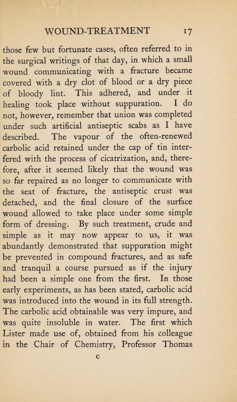 those few but fortunate cases, often referred to in the surgical writings of that day, in which a small wound communicating with a fracture became covered with a dry clot of blood or a dry piece of bloody lint. This adhered, and under it healing took place without suppuration. I do not, however, remember that union was completed under such artificial antiseptic scabs as I have described. The vapour of the often-renewed carbolic acid retained under the cap of tin inter¬ fered with the process of cicatrization, and, there¬ fore, after it seemed likely that the wound was so far repaired as no longer to communicate with the seat of fracture, the antiseptic crust was detached, and the final closure of the surface wound allowed to take place under some simple form of dressing. By such treatment, crude and simple as it may now appear to us, it was abundantly demonstrated that suppuration might be prevented in compound fractures, and as safe and tranquil a course pursued as if the injury had been a simple one from the first. In those early experiments, as has been stated, carbolic acid was introduced into the wound in its full strength. The carbolic acid obtainable was very impure, and was quite insoluble in water. The first which Lister made use of, obtained from his colleague in the Chair of Chemistry, Professor Thomas