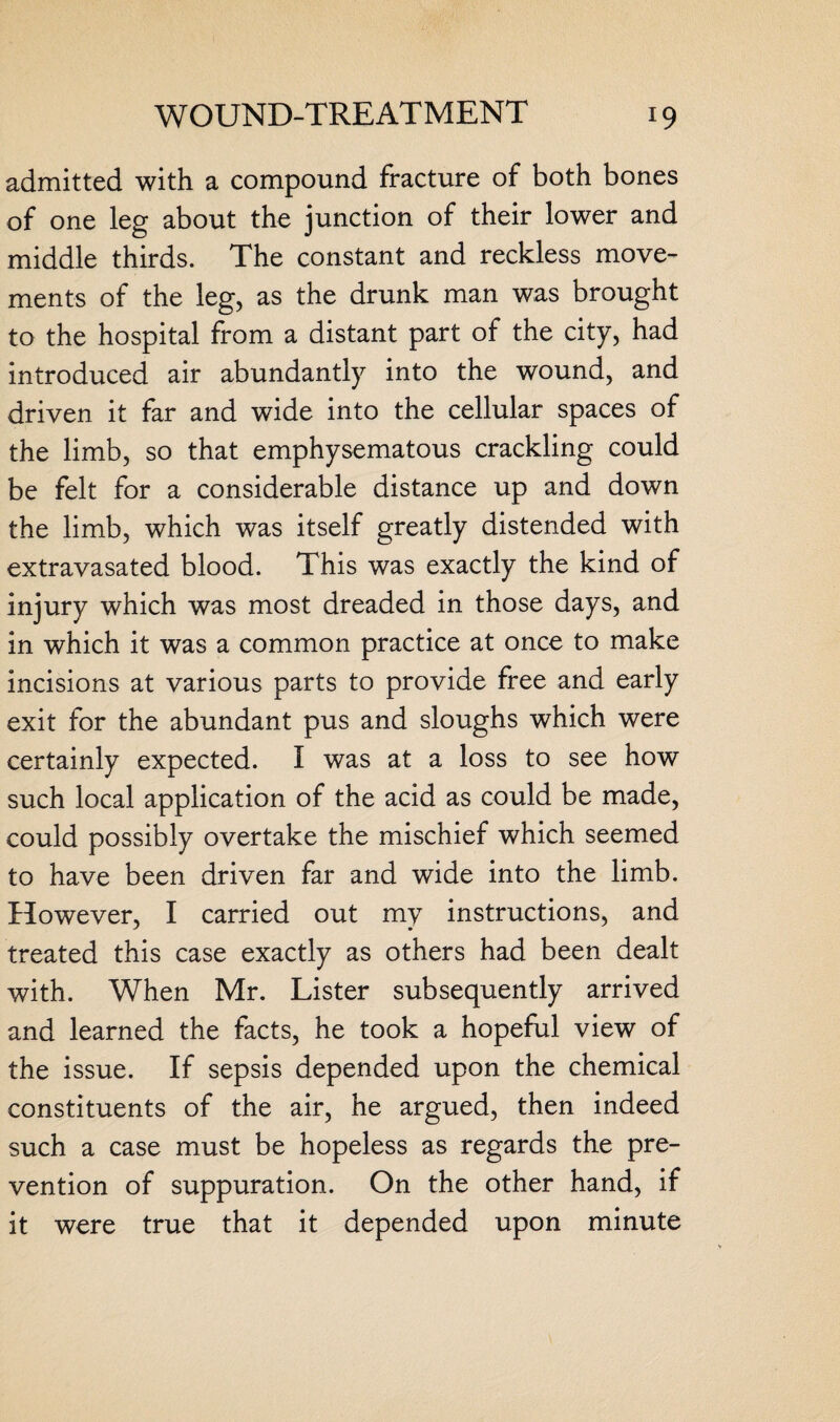 admitted with a compound fracture of both bones of one leg about the junction of their lower and middle thirds. The constant and reckless move¬ ments of the leg, as the drunk man was brought to the hospital from a distant part of the city, had introduced air abundantly into the wound, and driven it far and wide into the cellular spaces of the limb, so that emphysematous crackling could be felt for a considerable distance up and down the limb, which was itself greatly distended with extravasated blood. This was exactly the kind of injury which was most dreaded in those days, and in which it was a common practice at once to make incisions at various parts to provide free and early exit for the abundant pus and sloughs which were certainly expected. I was at a loss to see how such local application of the acid as could be made, could possibly overtake the mischief which seemed to have been driven far and wide into the limb. However, I carried out my instructions, and treated this case exactly as others had been dealt with. When Mr. Lister subsequently arrived and learned the facts, he took a hopeful view of the issue. If sepsis depended upon the chemical constituents of the air, he argued, then indeed such a case must be hopeless as regards the pre¬ vention of suppuration. On the other hand, if it were true that it depended upon minute