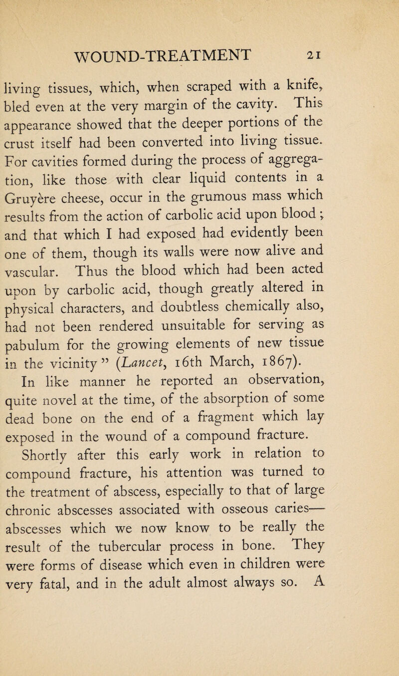 living tissues, which, when scraped with a knife, bled even at the very margin of the cavity. This appearance showed that the deeper portions of the crust itself had been converted into living tissue. For cavities formed during the process of aggrega¬ tion, like those with clear liquid contents in a Gruyere cheese, occur in the grumous mass which results from the action of carbolic acid upon blood ^ and that which I had exposed had evidently been one of them, though its walls were now alive and vascular. Thus the blood which had been acted upon by carbolic acid, though greatly altered in physical characters, and doubtless chemically also, had not been rendered unsuitable for serving as pabulum for the growing elements of new tissue in the vicinity” (Lancet, 16th March, 1867). In like manner he reported an observation, quite novel at the time, of the absorption of some dead bone on the end of a fragment which lay exposed in the wound of a compound fracture. Shortly after this early work in relation to compound fracture, his attention was turned to the treatment of abscess, especially to that of large chronic abscesses associated with osseous caries—• abscesses which we now know to be really the result of the tubercular process in bone. They were forms of disease which even in children were very fatal, and in the adult almost always so. A