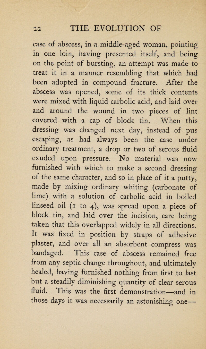 case of abscess, in a middle-aged woman, pointing in one loin, having presented itself, and being on the point of bursting, an attempt was made to treat it in a manner resembling that which had been adopted in compound fracture. After the abscess was opened, some of its thick contents were mixed with liquid carbolic acid, and laid over and around the wound in two pieces of lint covered with a cap of block tin. When this dressing was changed next day, instead of pus escaping, as had always been the case under ordinary treatment, a drop or two of serous fluid exuded upon pressure. No material was now furnished with which to make a second dressing of the same character, and so in place of it a putty, made by mixing ordinary whiting (carbonate of lime) with a solution of carbolic acid in boiled linseed oil (i to 4), was spread upon a piece of block tin, and laid over the incision, care being taken that this overlapped widely in all directions. It was fixed in position by straps of adhesive plaster, and over all an absorbent compress was bandaged. This case of abscess remained free from any septic change throughout, and ultimately healed, having furnished nothing from first to last but a steadily diminishing quantity of clear serous fluid. This was the first demonstration—and in those days it was necessarily an astonishing one—