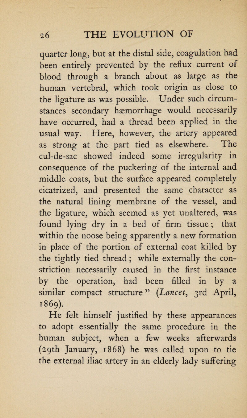 quarter long, but at the distal side, coagulation had been entirely prevented by the reflux current of blood through a branch about as large as the human vertebral, which took origin as close to the ligature as was possible. Under such circum¬ stances secondary haemorrhage would necessarily have occurred, had a thread been applied in the usual way. Here, however, the artery appeared as strong at the part tied as elsewhere. The cul-de-sac showed indeed some irregularity in consequence of the puckering of the internal and middle coats, but the surface appeared completely cicatrized, and presented the same character as the natural lining membrane of the vessel, and the ligature, which seemed as yet unaltered, was found lying dry in a bed of firm tissue; that within the noose being apparently a new formation in place of the portion of external coat killed by the tightly tied thread; while externally the con¬ striction necessarily caused in the first instance by the operation, had been filled in by a similar compact structure55 (Lancet, 3rd April, 1869). He felt himself justified by these appearances to adopt essentially the same procedure in the human subject, when a few weeks afterwards (29th January, 1868) he was called upon to tie the external iliac artery in an elderly lady suffering