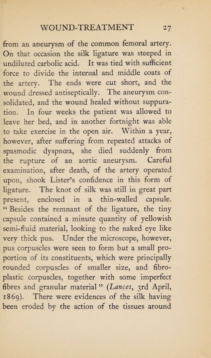 from an aneurysm of the common femoral artery. On that occasion the silk ligature was steeped in undiluted carbolic acid. It was tied with sufficient force to divide the internal and middle coats of the artery. The ends were cut short, and the wound dressed antiseptically. The aneurysm con¬ solidated, and the wound healed without suppura¬ tion. In four weeks the patient was allowed to leave her bed, and in another fortnight was able to take exercise in the open air. Within a year, however, after suffering from repeated attacks of spasmodic dyspnoea, she died suddenly from the rupture of an aortic aneurysm. Careful examination, after death, of the artery operated upon, shook Lister’s confidence in this form of ligature. The knot of silk was still in great part present, enclosed in a thin-walled capsule. “ Besides the remnant of the ligature, the tiny capsule contained a minute quantity of yellowish semi-fluid material, looking to the naked eye like very thick pus. Under the microscope, however, pus corpuscles were seen to form but a small pro¬ portion of its constituents, which were principally rounded corpuscles of smaller size, and fibro¬ plastic corpuscles, together with some imperfect fibres and granular material ” (Lancet, 3rd April, 1869). There were evidences of the silk having been eroded by the action of the tissues around