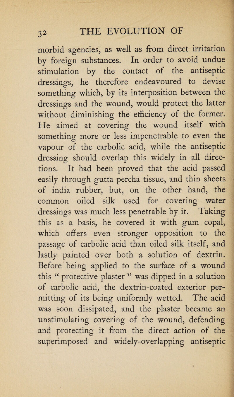morbid agencies, as well as from direct irritation by foreign substances. In order to avoid undue stimulation by the contact of the antiseptic dressings, he therefore endeavoured to devise something which, by its interposition between the dressings and the wound, would protect the latter without diminishing the efficiency of the former. He aimed at covering the wound itself with something more or less impenetrable to even the vapour of the carbolic acid, while the antiseptic dressing should overlap this widely in all direc¬ tions. It had been proved that the acid passed easily through gutta percha tissue, and thin sheets of india rubber, but, on the other hand, the common oiled silk used for covering water dressings was much less penetrable by it. Taking this as a basis, he covered it with gum copal, which offers even stronger opposition to the passage of carbolic acid than oiled silk itself, and lastly painted over both a solution of dextrin. Before being applied to the surface of a wound this “ protective plaster 55 was dipped in a solution of carbolic acid, the dextrin-coated exterior per¬ mitting of its being uniformly wetted. The acid was soon dissipated, and the plaster became an unstimulating covering of the wound, defending and protecting it from the direct action of the superimposed and widely-overlapping antiseptic