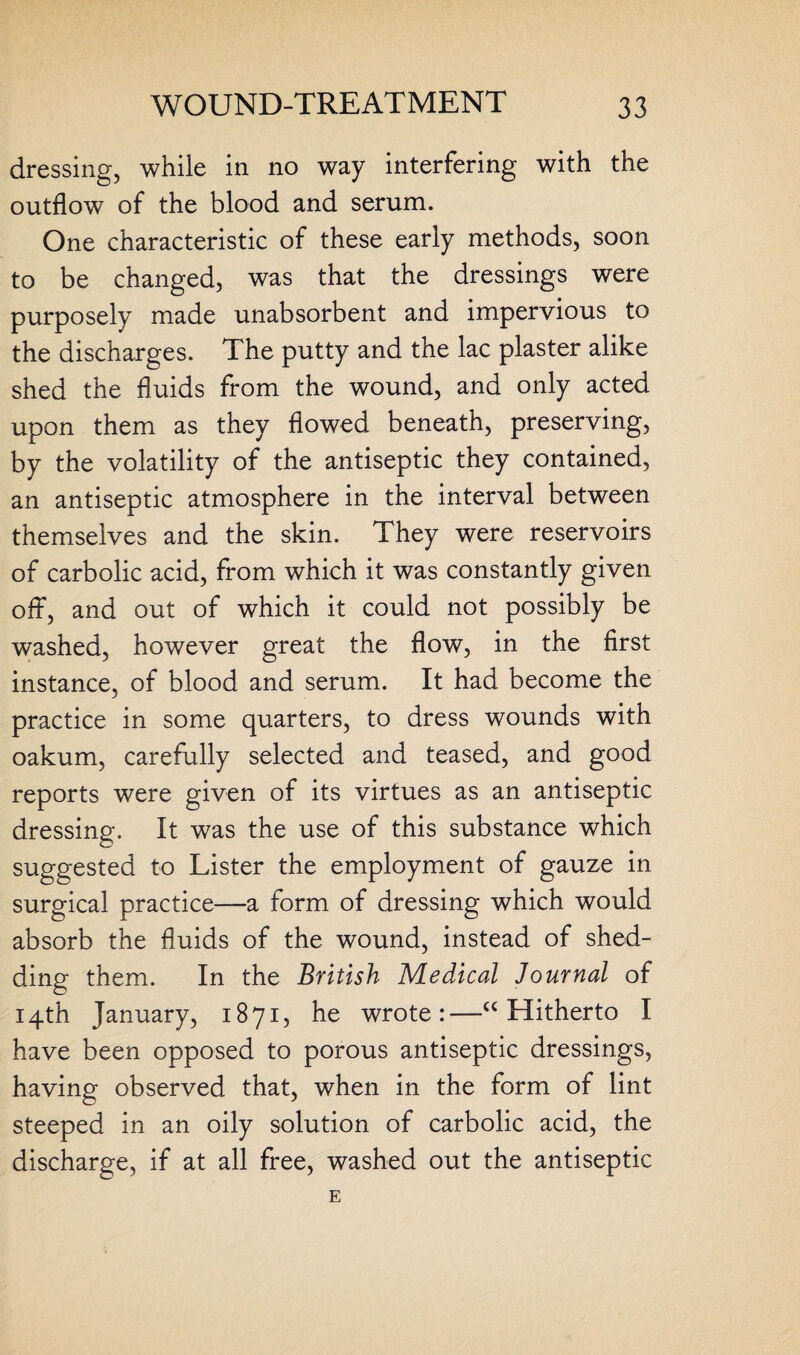 dressing, while in no way interfering with the outflow of the blood and serum. One characteristic of these early methods, soon to be changed, was that the dressings were purposely made unabsorbent and impervious to the discharges. The putty and the lac plaster alike shed the fluids from the wound, and only acted upon them as they flowed beneath, preserving, by the volatility of the antiseptic they contained, an antiseptic atmosphere in the interval between themselves and the skin. They were reservoirs of carbolic acid, from which it was constantly given off, and out of which it could not possibly be washed, however great the flow, in the first instance, of blood and serum. It had become the practice in some quarters, to dress wounds with oakum, carefully selected and teased, and good reports were given of its virtues as an antiseptic dressing. It was the use of this substance which suggested to Lister the employment of gauze in surgical practice—a form of dressing which would absorb the fluids of the wound, instead of shed¬ ding them. In the British Medical Journal of 14th January, 1871, he wrote:—“ Hitherto I have been opposed to porous antiseptic dressings, having observed that, when in the form of lint steeped in an oily solution of carbolic acid, the discharge, if at all free, washed out the antiseptic