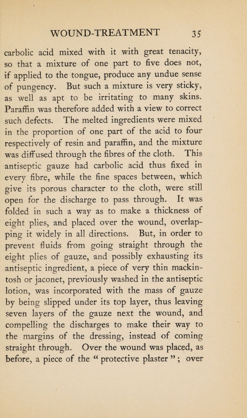 carbolic acid mixed with it with great tenacity, so that a mixture of one part to five does not, if applied to the tongue, produce any undue sense of pungency. But such a mixture is very sticky, as well as apt to be irritating to many skins. Paraffin was therefore added with a view to correct such defects. The melted ingredients were mixed in the proportion of one part of the acid to four respectively of resin and paraffin, and the mixture was diffused through the fibres of the cloth. This antiseptic gauze had carbolic acid thus fixed in every fibre, while the fine spaces between, which give its porous character to the cloth, were still open for the discharge to pass through. It was folded in such a way as to make a thickness of eight plies, and placed over the wound, overlap¬ ping it widely in all directions. But, in order to prevent fluids from going straight through the eight plies of gauze, and possibly exhausting its antiseptic ingredient, a piece of very thin mackin¬ tosh or jaconet, previously washed in the antiseptic lotion, was incorporated with the mass of gauze by being slipped under its top layer, thus leaving seven layers of the gauze next the wound, and compelling the discharges to make their way to the margins of the dressing, instead of coming straight through. Over the wound was placed, as before, a piece of the c< protective plaster 55; over