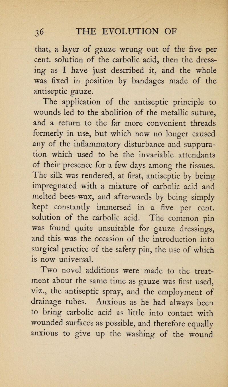 that, a layer of gauze wrung out of the five per cent, solution of the carbolic acid, then the dress¬ ing as I have just described it, and the whole was fixed in position by bandages made of the antiseptic gauze. The application of the antiseptic principle to wounds led to the abolition of the metallic suture, and a return to the far more convenient threads formerly in use, but which now no longer caused any of the inflammatory disturbance and suppura¬ tion which used to be the invariable attendants of their presence for a few days among the tissues. The silk was rendered, at first, antiseptic by being- impregnated with a mixture of carbolic acid and melted bees-wax, and afterwards by being simply kept constantly immersed in a five per cent, solution of the carbolic acid. The common pin was found quite unsuitable for gauze dressings, and this was the occasion of the introduction into surgical practice of the safety pin, the use of which is now universal. Two novel additions were made to the treat¬ ment about the same time as gauze was first used, viz., the antiseptic spray, and the employment of drainage tubes. Anxious as he had always been to bring carbolic acid as little into contact with wounded surfaces as possible, and therefore equally anxious to give up the washing of the wound