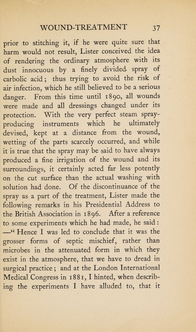 prior to stitching it, if he were quite sure that harm would not result, Lister conceived the idea of rendering the ordinary atmosphere with its dust innocuous by a finely divided spray of carbolic acid; thus trying to avoid the risk of air infection, which he still believed to be a serious danger. From this time until 1890, all wounds were made and all dressings changed under its protection. With the very perfect steam spray- producing instruments which he ultimately devised, kept at a distance from the wound, wetting of the parts scarcely occurred, and while it is true that the spray may be said to have always produced a fine irrigation of the wound and its surroundings, it certainly acted far less potently on the cut surface than the actual washing with solution had done. Of the discontinuance of the spray as a part of the treatment, Lister made the following remarks in his Presidential Address to the British Association in 1896. After a reference to some experiments which he had made, he said: —“ Hence I was led to conclude that it was the grosser forms of septic mischief, rather than microbes in the attenuated form in which they exist in the atmosphere, that we have to dread in surgical practice ; and at the London International Medical Congress in 1881, I hinted, when describ¬ ing the experiments I have alluded to, that it