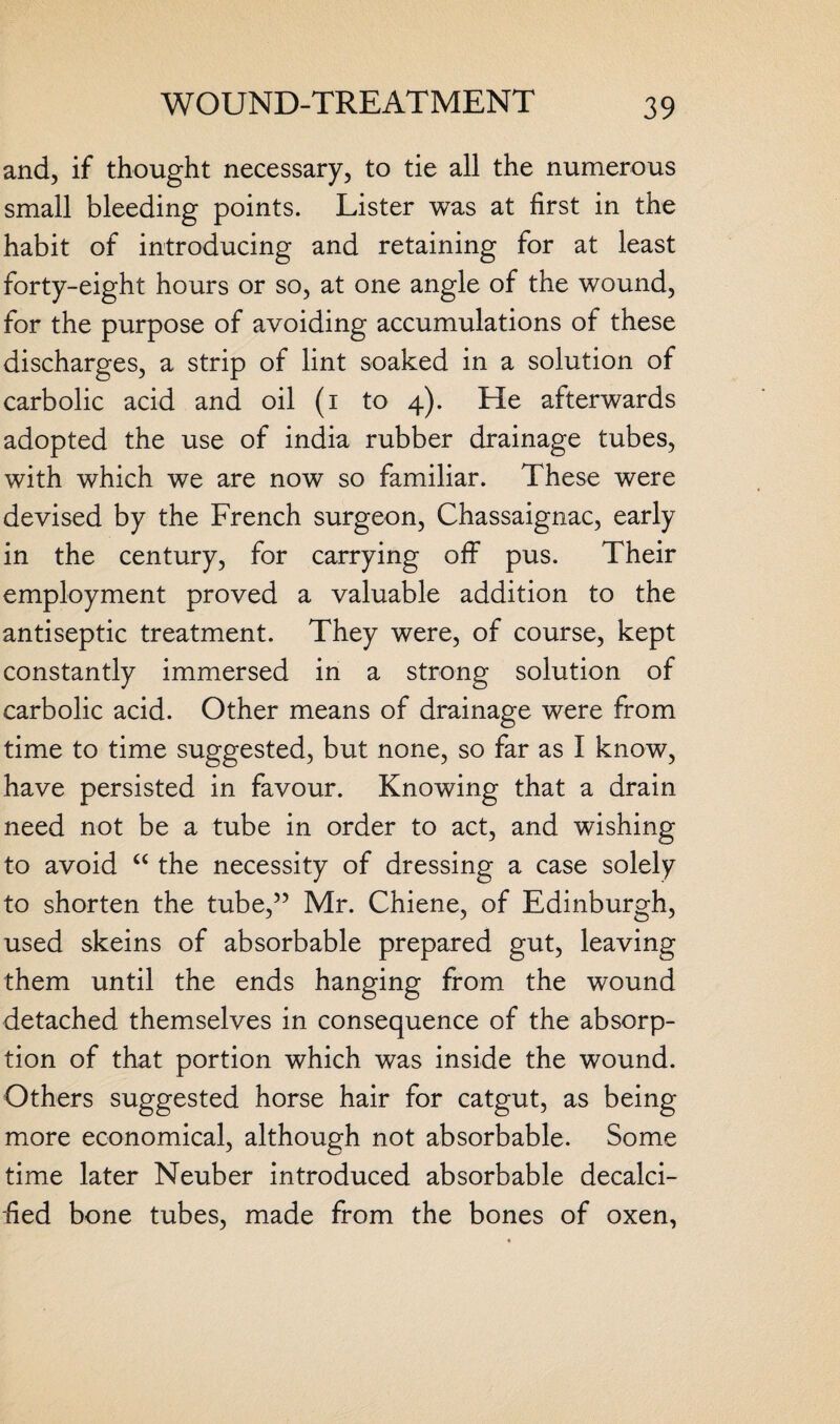 and, if thought necessary, to tie all the numerous small bleeding points. Lister was at first in the habit of introducing and retaining for at least forty-eight hours or so, at one angle of the wound, for the purpose of avoiding accumulations of these discharges, a strip of lint soaked in a solution of carbolic acid and oil (i to 4). He afterwards adopted the use of india rubber drainage tubes, with which we are now so familiar. These were devised by the French surgeon, Chassaignac, early in the century, for carrying off pus. Their employment proved a valuable addition to the antiseptic treatment. They were, of course, kept constantly immersed in a strong solution of carbolic acid. Other means of drainage were from time to time suggested, but none, so far as I know, have persisted in favour. Knowing that a drain need not be a tube in order to act, and wishing to avoid “ the necessity of dressing a case solely to shorten the tube,” Mr. Chiene, of Edinburgh, used skeins of absorbable prepared gut, leaving them until the ends hanging from the wound detached themselves in consequence of the absorp¬ tion of that portion which was inside the wound. Others suggested horse hair for catgut, as being more economical, although not absorbable. Some time later Neuber introduced absorbable decalci¬ fied bone tubes, made from the bones of oxen,