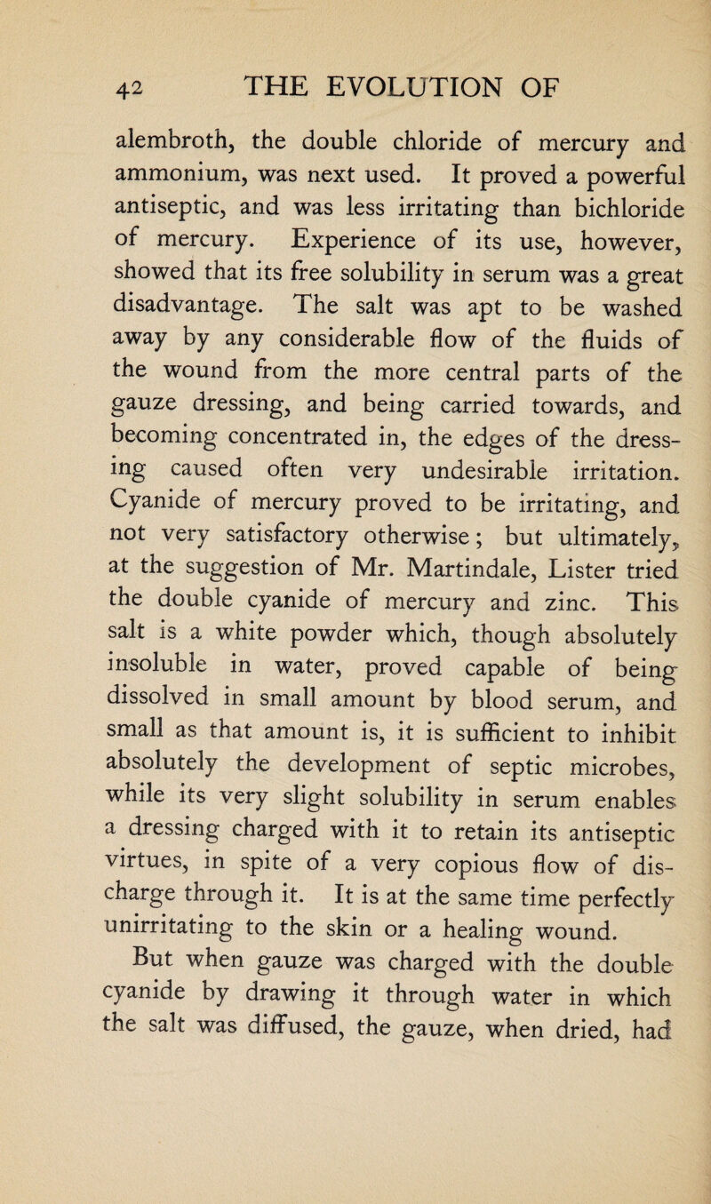 alembroth, the double chloride of mercury and ammonium, was next used. It proved a powerful antiseptic, and was less irritating than bichloride of mercury. Experience of its use, however, showed that its free solubility in serum was a great disadvantage. The salt was apt to be washed away by any considerable flow of the fluids of the wound from the more central parts of the gauze dressing, and being carried towards, and becoming concentrated in, the edges of the dress¬ ing caused often very undesirable irritation. Cyanide of mercury proved to be irritating, and not very satisfactory otherwise; but ultimately, at the suggestion of Mr. Martindale, Lister tried the double cyanide of mercury and zinc. This salt is a white powder which, though absolutely insoluble in water, proved capable of being dissolved in small amount by blood serum, and small as that amount is, it is sufficient to inhibit absolutely the development of septic microbes, while its very slight solubility in serum enables a dressing charged with it to retain its antiseptic virtues, in spite of a very copious flow of dis¬ charge through it. It is at the same time perfectly unirritating to the skin or a healing wound. But when gauze was charged with the double cyanide by drawing it through water in which the salt was diffused, the gauze, when dried, had