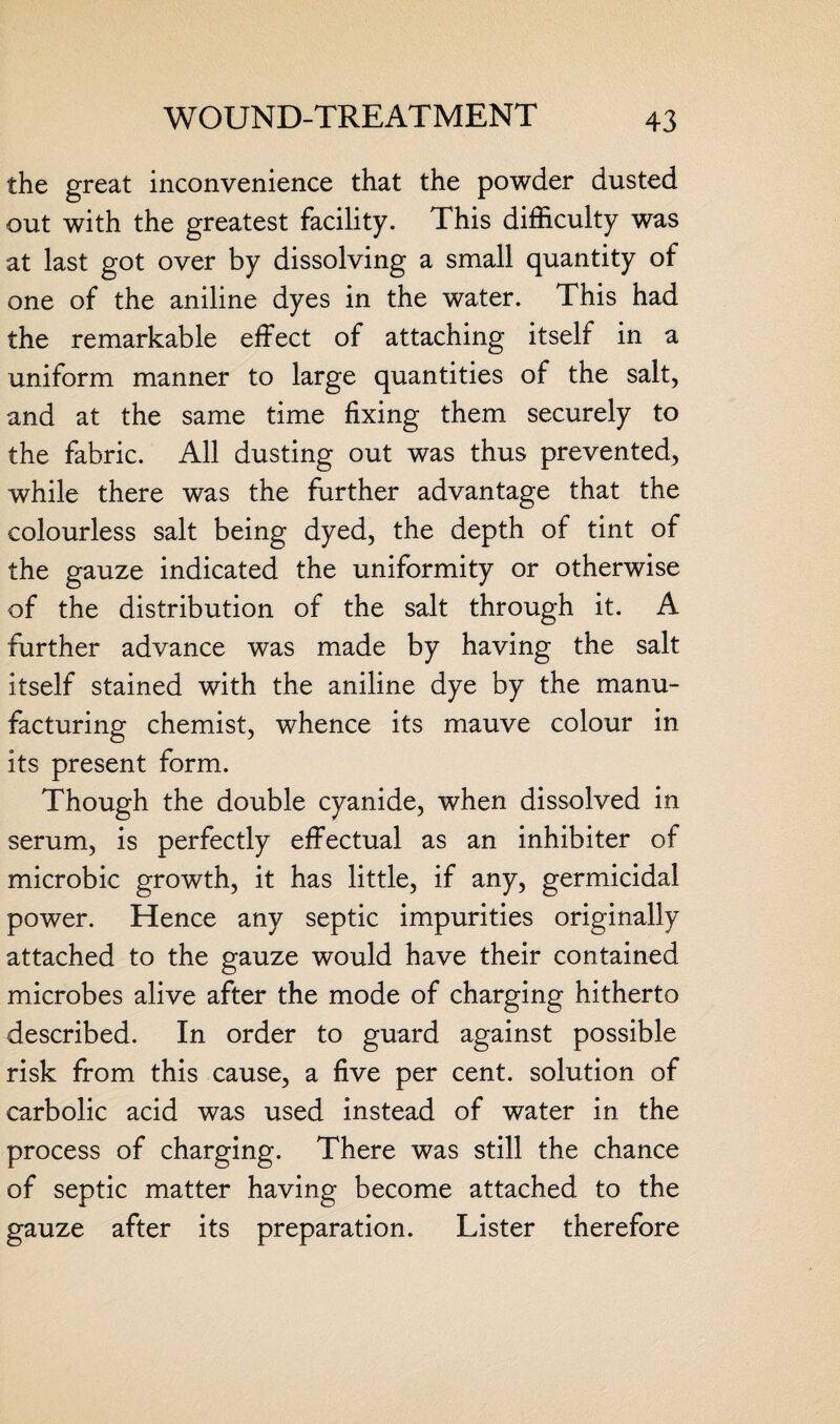 the great inconvenience that the powder dusted out with the greatest facility. This difficulty was at last got over by dissolving a small quantity of one of the aniline dyes in the water. This had the remarkable effect of attaching itself in a uniform manner to large quantities of the salt, and at the same time fixing them securely to the fabric. All dusting out was thus prevented, while there was the further advantage that the colourless salt being dyed, the depth of tint of the gauze indicated the uniformity or otherwise of the distribution of the salt through it. A further advance was made by having the salt itself stained with the aniline dye by the manu¬ facturing chemist, whence its mauve colour in its present form. Though the double cyanide, when dissolved in serum, is perfectly effectual as an inhibiter of microbic growth, it has little, if any, germicidal power. Hence any septic impurities originally attached to the gauze would have their contained microbes alive after the mode of charging hitherto described. In order to guard against possible risk from this cause, a five per cent, solution of carbolic acid was used instead of water in the process of charging. There was still the chance of septic matter having become attached to the gauze after its preparation. Lister therefore