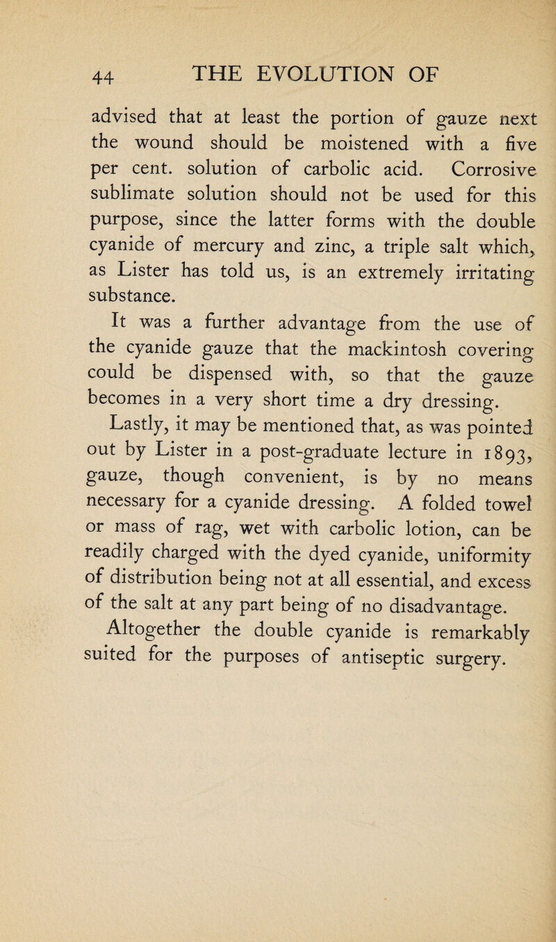 advised that at least the portion of gauze next the wound should be moistened with a five per cent, solution of carbolic acid. Corrosive sublimate solution should not be used for this purpose, since the latter forms with the double cyanide of mercury and zinc, a triple salt which, as Lister has told us, is an extremely irritating substance. It was a further advantage from the use of the cyanide gauze that the mackintosh covering could be dispensed with, so that the gauze becomes in a very short time a dry dressing. Lastly, it may be mentioned that, as was pointed out by Lister in a post-graduate lecture in 1893, gauze, though convenient, is by no means necessary for a cyanide dressing. A folded towel or mass of rag, wet with carbolic lotion, can be readily charged with the dyed cyanide, uniformity of distribution being not at all essential, and excess of the salt at any part being of no disadvantage. Altogether the double cyanide is remarkably suited for the purposes of antiseptic surgery.