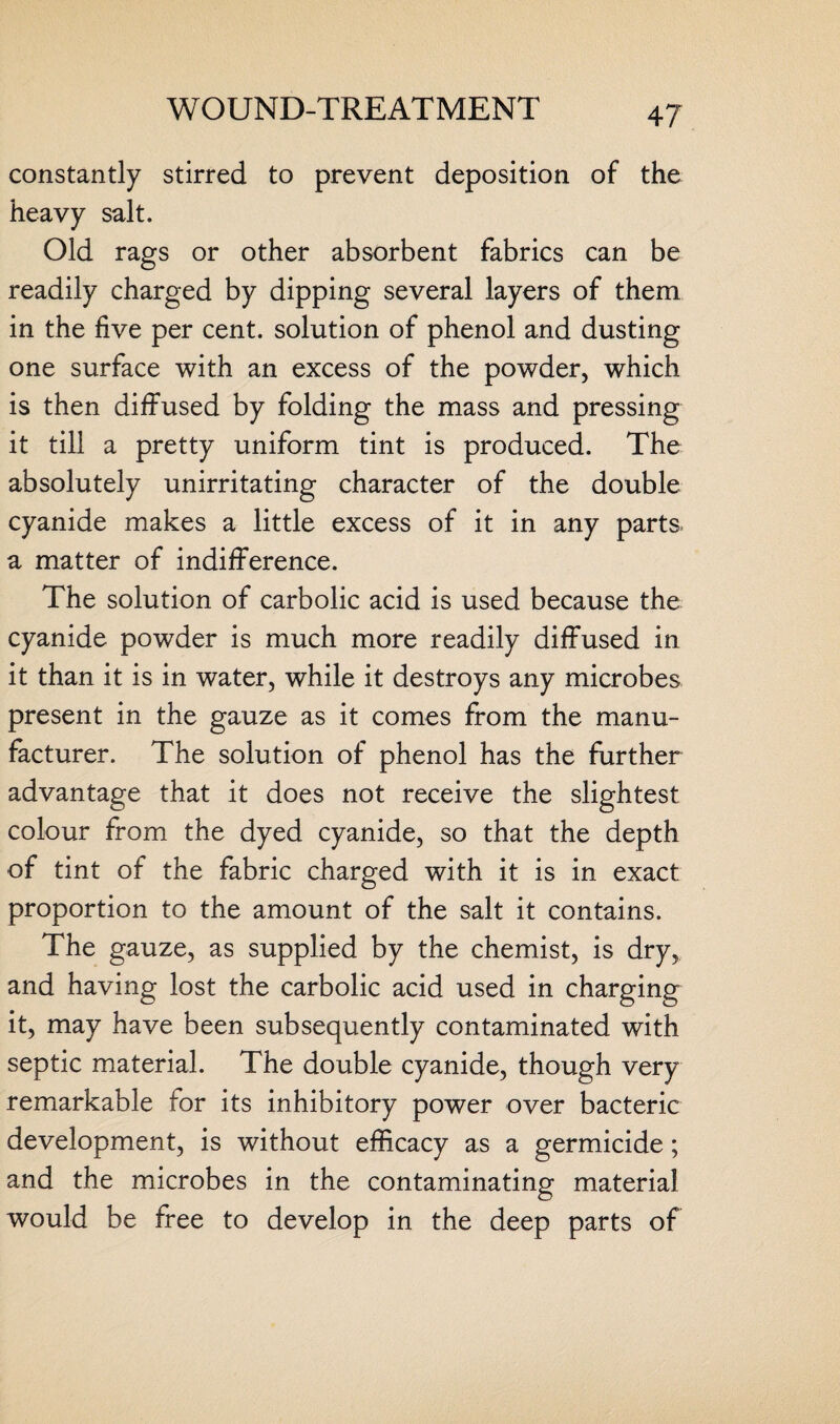 constantly stirred to prevent deposition of the heavy salt. Old rags or other absorbent fabrics can be readily charged by dipping several layers of them in the five per cent, solution of phenol and dusting one surface with an excess of the powder, which is then diffused by folding the mass and pressing it till a pretty uniform tint is produced. The absolutely unirritating character of the double cyanide makes a little excess of it in any parts, a matter of indifference. The solution of carbolic acid is used because the cyanide powder is much more readily diffused in it than it is in water, while it destroys any microbes present in the gauze as it comes from the manu¬ facturer. The solution of phenol has the further advantage that it does not receive the slightest colour from the dyed cyanide, so that the depth of tint of the fabric charged with it is in exact proportion to the amount of the salt it contains. The gauze, as supplied by the chemist, is dry, and having lost the carbolic acid used in charging it, may have been subsequently contaminated with septic material. The double cyanide, though very remarkable for its inhibitory power over bacteric development, is without efficacy as a germicide; and the microbes in the contaminating material would be free to develop in the deep parts of