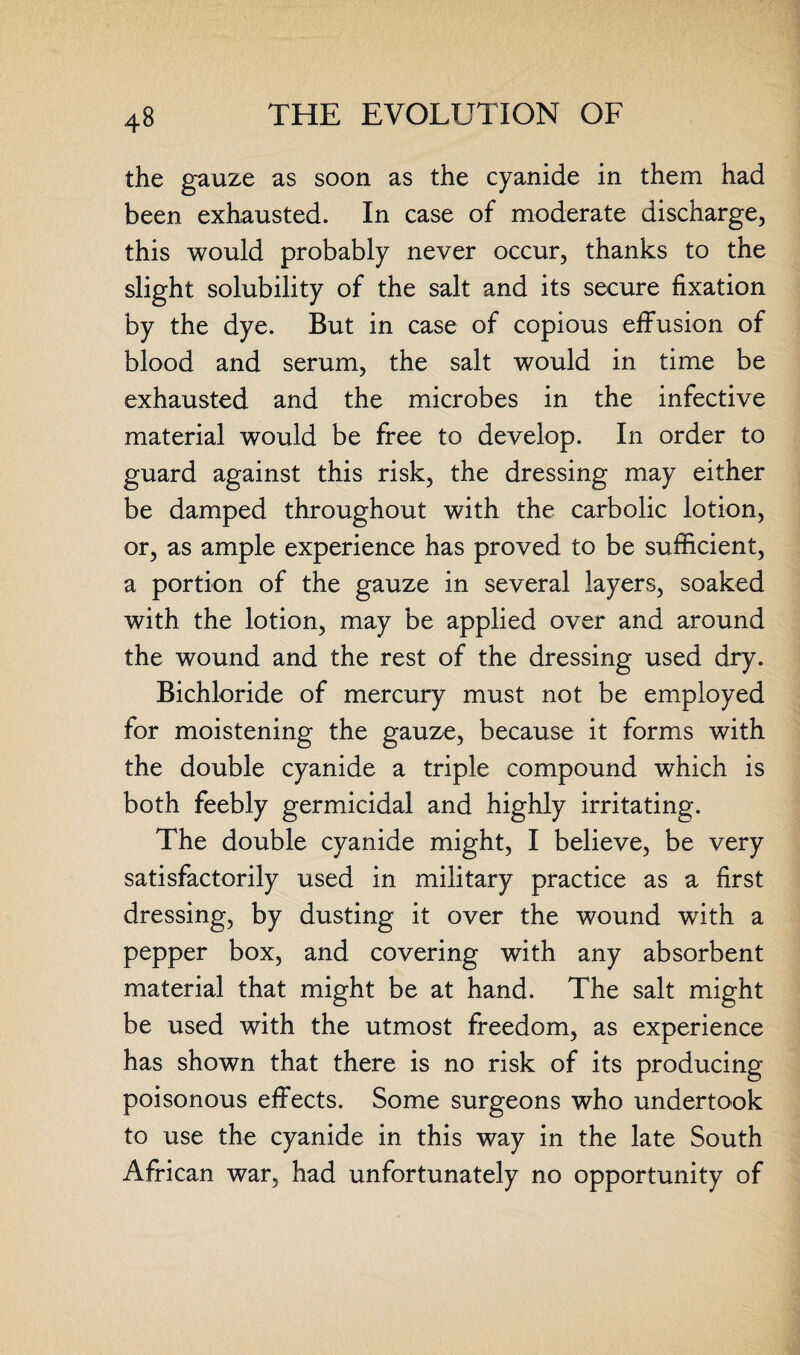 the gauze as soon as the cyanide in them had been exhausted. In case of moderate discharge, this would probably never occur, thanks to the slight solubility of the salt and its secure fixation by the dye. But in case of copious effusion of blood and serum, the salt would in time be exhausted and the microbes in the infective material would be free to develop. In order to guard against this risk, the dressing may either be damped throughout with the carbolic lotion, or, as ample experience has proved to be sufficient, a portion of the gauze in several layers, soaked with the lotion, may be applied over and around the wound and the rest of the dressing used dry. Bichloride of mercury must not be employed for moistening the gauze, because it forms with the double cyanide a triple compound which is both feebly germicidal and highly irritating. The double cyanide might, I believe, be very satisfactorily used in military practice as a first dressing, by dusting it over the wound with a pepper box, and covering with any absorbent material that might be at hand. The salt might be used with the utmost freedom, as experience has shown that there is no risk of its producing poisonous effects. Some surgeons who undertook to use the cyanide in this way in the late South African war, had unfortunately no opportunity of