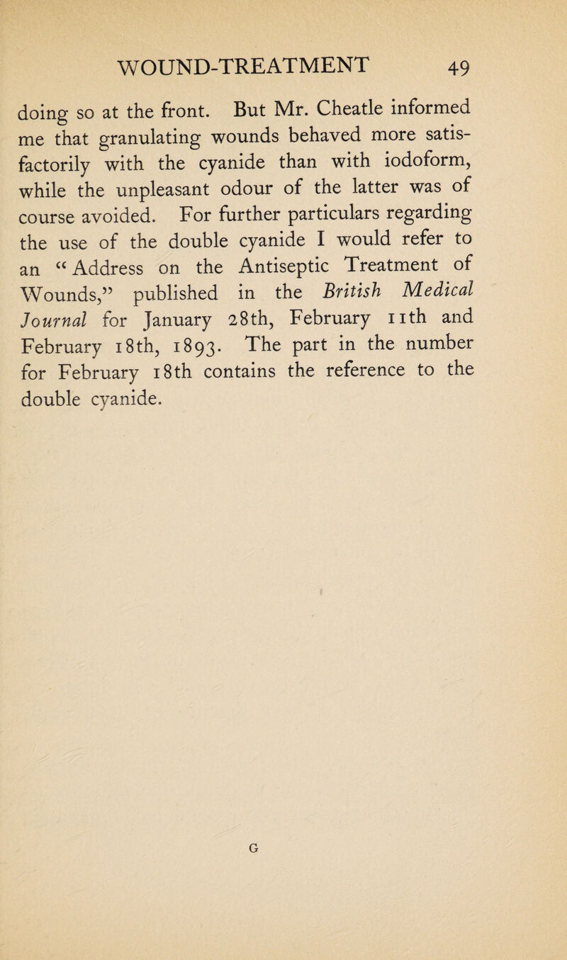 doing so at the front. But Mr. Cheatle informed me that granulating wounds behaved more satis¬ factorily with the cyanide than with iodoform, while the unpleasant odour of the latter was of course avoided. For further particulars regarding the use of the double cyanide I would refer to an “ Address on the Antiseptic Treatment of Wounds,” published in the British Medical Journal for January 28th, February nth and February 18 th, 1893. The part in the number for February 18th contains the reference to the double cyanide. G