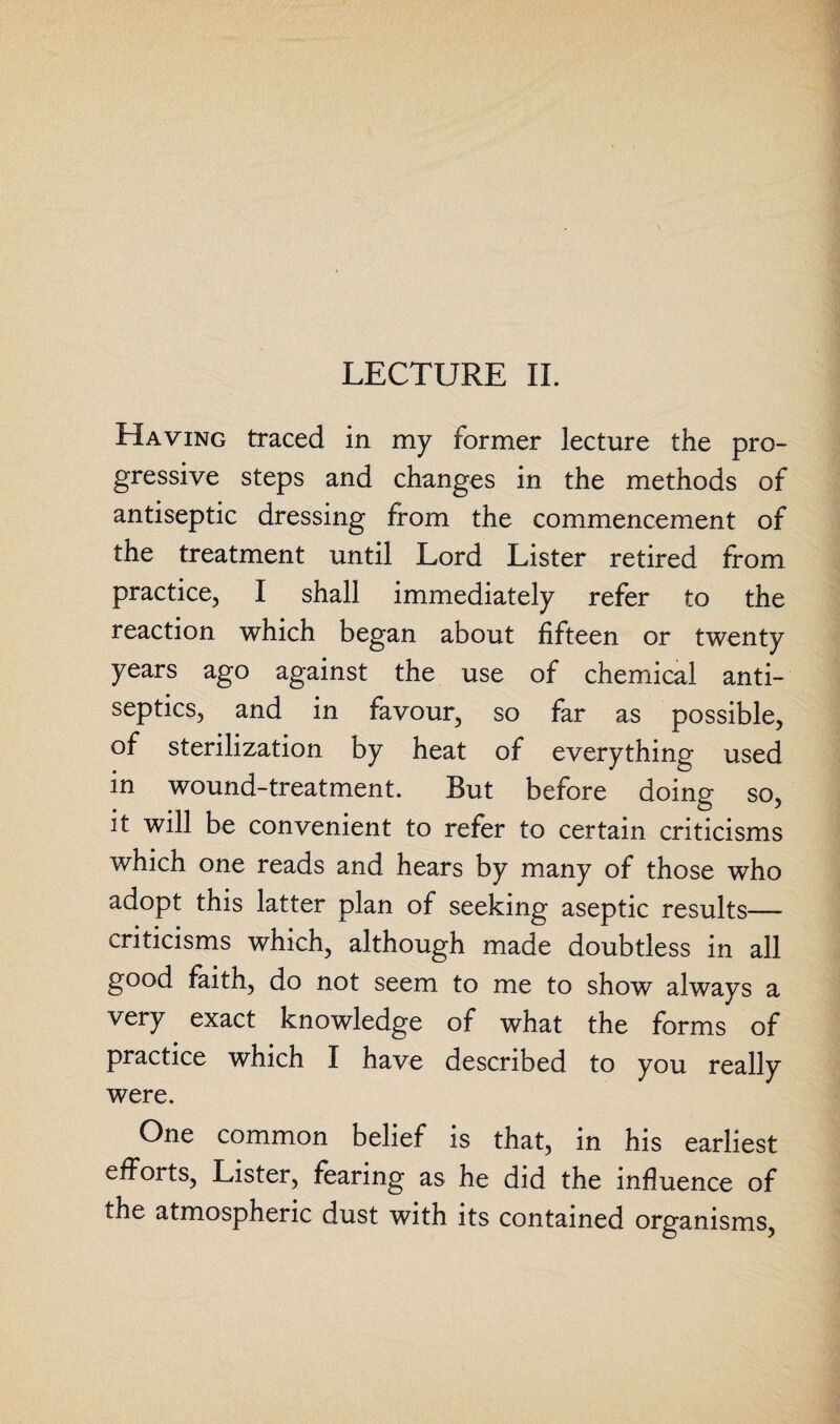 LECTURE II. Having traced in my former lecture the pro¬ gressive steps and changes in the methods of antiseptic dressing from the commencement of the treatment until Lord Lister retired from practice, I shall immediately refer to the reaction which began about fifteen or twenty years ago against the use of chemical anti¬ septics, and in favour, so far as possible, of sterilization by heat of everything used in wound-treatment. But before doing so, it will be convenient to refer to certain criticisms which one reads and hears by many of those who adopt this latter plan of seeking aseptic results— criticisms which, although made doubtless in all good faith, do not seem to me to show always a very exact knowledge of what the forms of practice which I have described to you really were. One common belief is that, in his earliest efforts, Lister, fearing as he did the influence of the atmospheric dust with its contained organisms,