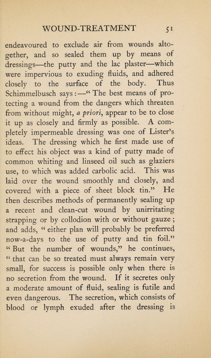 endeavoured to exclude air from wounds alto¬ gether, and so sealed them up by means of dressings—the putty and the lac plaster—which were impervious to exuding fluids, and adhered closely to the surface of the body. Thus Schimmelbusch says:—a The best means of pro¬ tecting a wound from the dangers which threaten from without might, a priori, appear to be to close it up as closely and firmly as possible. A com¬ pletely impermeable dressing was one of Lister’s ideas. The dressing which he first made use of to effect his object wTas a kind of putty made of common whiting and linseed oil such as glaziers use, to which was added carbolic acid. This was laid over the wound smoothly and closely, and covered with a piece of sheet block tin.” He then describes methods of permanently sealing up a recent and clean-cut wound by unirritating strapping or by collodion with or without gauze; and adds, “ either plan will probably be preferred now-a-days to the use of putty and tin foil.” “ But the number of wounds,” he continues, cc that can be so treated must always remain very small, for success is possible only when there is no secretion from the wound. If it secretes only a moderate amount of fluid, sealing is futile and even dangerous. The secretion, which consists of blood or lymph exuded after the dressing is