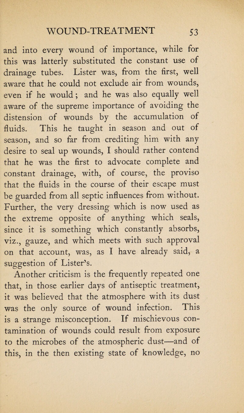 and into every wound of importance, while for this was latterly substituted the constant use of drainage tubes. Lister was, from the first, well aware that he could not exclude air from wounds, even if he would; and he was also equally well aware of the supreme importance of avoiding the distension of wounds by the accumulation of fluids. This he taught in season and out of season, and so far from crediting him with any desire to seal up wounds, I should rather contend that he was the first to advocate complete and constant drainage, with, of course, the proviso that the fluids in the course of their escape must be guarded from all septic influences from without. Further, the very dressing which is now used as the extreme opposite of anything which seals, since it is something which constantly absorbs, viz., gauze, and which meets with such approval on that account, was, as I have already said, a suggestion of Lister’s. Another criticism is the frequently repeated one that, in those earlier days of antiseptic treatment, it was believed that the atmosphere with its dust was the only source of wound infection. This is a strange misconception. If mischievous con¬ tamination of wounds could result from exposure to the microbes of the atmospheric dust-—and of this, in the then existing state of knowledge, no