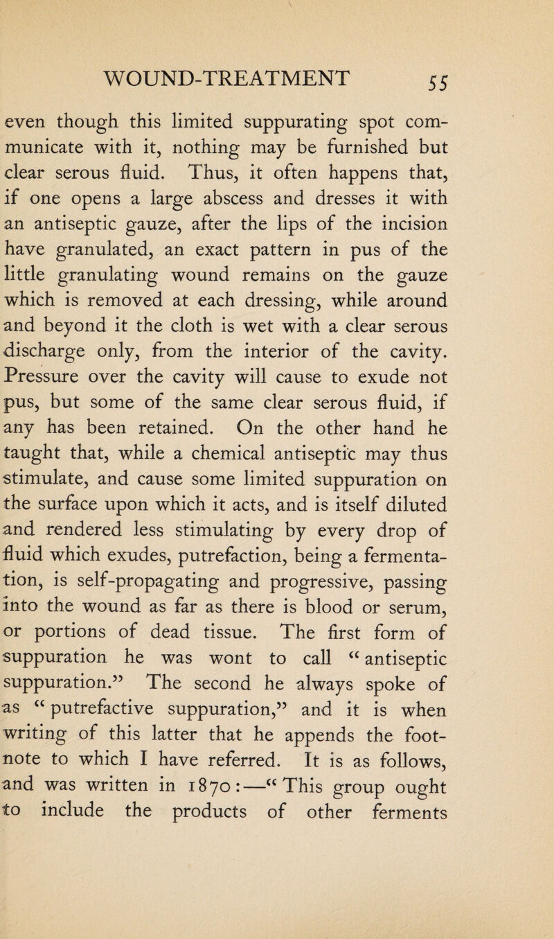 even though this limited suppurating spot com¬ municate with it, nothing may be furnished but clear serous fluid. Thus, it often happens that, if one opens a large abscess and dresses it with an antiseptic gauze, after the lips of the incision have granulated, an exact pattern in pus of the little granulating wound remains on the gauze which is removed at each dressing, while around and beyond it the cloth is wet with a clear serous discharge only, from the interior of the cavity. Pressure over the cavity will cause to exude not pus, but some of the same clear serous fluid, if any has been retained. On the other hand he taught that, while a chemical antiseptic may thus stimulate, and cause some limited suppuration on the surface upon which it acts, and is itself diluted and rendered less stimulating by every drop of fluid which exudes, putrefaction, being a fermenta¬ tion, is self-propagating and progressive, passing into the wound as far as there is blood or serum, or portions of dead tissue. The first form of suppuration he was wont to call “ antiseptic suppuration.” The second he always spoke of as a putrefactive suppuration,” and it is when writing of this latter that he appends the foot¬ note to which I have referred. It is as follows, and was written in 1870:—“ This group ought to include the products of other ferments