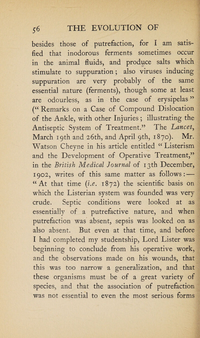 besides those of putrefaction, for I am satis¬ fied that inodorous ferments sometimes occur in the animal fluids, and produce salts which stimulate to suppuration; also viruses inducing suppuration are very probably of the same essential nature (ferments), though some at least are odourless, as in the case of erysipelas 55 (cc Remarks on a Case of Compound Dislocation of the Ankle, with other Injuries; illustrating the Antiseptic System of Treatment.55 The Lancety March 19th and 26th, and April 9th, 1870). Mr. Watson Cheyne in his article entitled a Listerism and the Development of Operative Treatment,55 in the British Medical Journal of 13th December, 1902, writes of this same matter as follows: — C£ At that time (i.e. 1872) the scientific basis on which the Listerian system was founded was very crude. Septic conditions were looked at as essentially of a putrefactive nature, and when putrefaction was absent, sepsis was looked on as also absent. But even at that time, and before I had completed my studentship, Lord Lister was beginning to conclude from his operative work, and the observations made on his wounds, that this was too narrow a generalization, and that these organisms must be of a great variety of species, and that the association of putrefaction was not essential to even the most serious forms