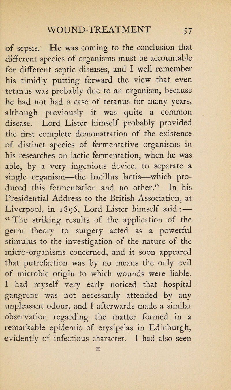 of sepsis. He was coming to the conclusion that different species of organisms must be accountable for different septic diseases, and I well remember his timidly putting forward the view that even tetanus was probably due to an organism, because he had not had a case of tetanus for many years, although previously it was quite a common disease. Lord Lister himself probably provided the first complete demonstration of the existence of distinct species of fermentative organisms in his researches on lactic fermentation, when he was able, by a very ingenious device, to separate a single organism—the bacillus lactis—which pro¬ duced this fermentation and no other.55 In his Presidential Address to the British Association, at Liverpool, in 1896, Lord Lister himself said: — The striking results of the application of the germ theory to surgery acted as a powerful stimulus to the investigation of the nature of the micro-organisms concerned, and it soon appeared that putrefaction was by no means the only evil of microbic origin to which wounds were liable. I had myself very early noticed that hospital gangrene was not necessarily attended by any unpleasant odour, and I afterwards made a similar observation regarding the matter formed in a remarkable epidemic of erysipelas in Edinburgh, evidently of infectious character. I had also seen H