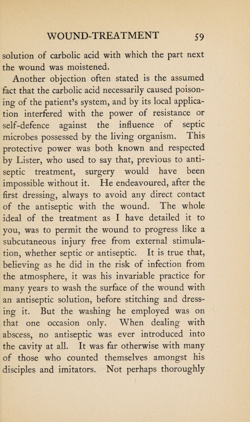 solution of carbolic acid with which the part next the wound was moistened. Another objection often stated is the assumed fact that the carbolic acid necessarily caused poison¬ ing of the patient’s system, and by its local applica¬ tion interfered with the power of resistance or self-defence against the influence of septic microbes possessed by the living organism. This protective power was both known and respected by Lister, who used to say that, previous to anti¬ septic treatment, surgery would have been impossible without it. He endeavoured, after the first dressing, always to avoid any direct contact of the antiseptic with the wound. The whole ideal of the treatment as I have detailed it to you, was to permit the wound to progress like a subcutaneous injury free from external stimula¬ tion, whether septic or antiseptic. It is true that, believing as he did in the risk of infection from the atmosphere, it was his invariable practice for many years to wash the surface of the wound with an antiseptic solution, before stitching and dress¬ ing it. But the washing he employed was on that one occasion only. When dealing with abscess, no antiseptic was ever introduced into the cavity at all. It was far otherwise with many of those who counted themselves amongst his disciples and imitators. Not perhaps thoroughly