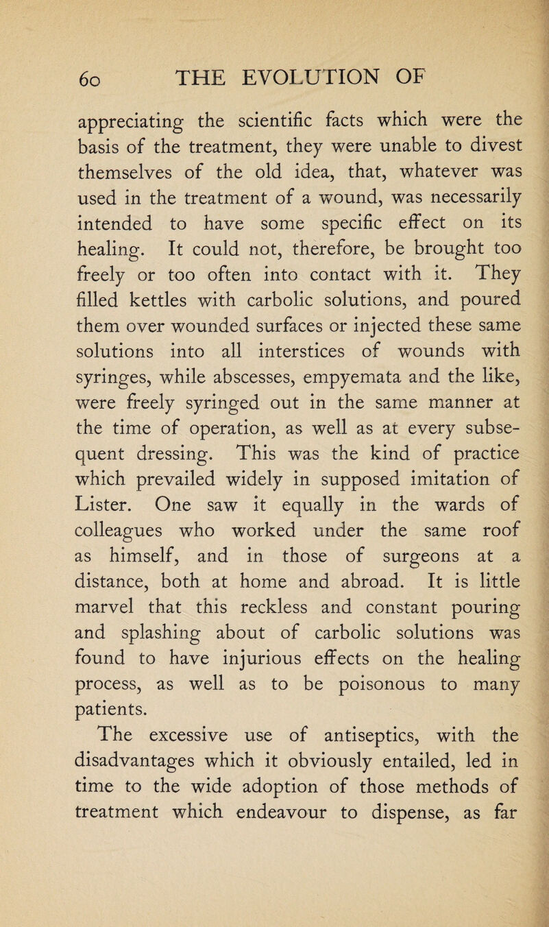 appreciating the scientific facts which were the basis of the treatment, they were unable to divest themselves of the old idea, that, whatever was used in the treatment of a wTound, was necessarily intended to have some specific effect on its healing. It could not, therefore, be brought too freely or too often into contact with it. They filled kettles with carbolic solutions, and poured them over wounded surfaces or injected these same solutions into all interstices of wounds with syringes, while abscesses, empyemata and the like, were freely syringed out in the same manner at the time of operation, as well as at every subse¬ quent dressing. This was the kind of practice which prevailed widely in supposed imitation of Lister. One saw it equally in the wards of colleagues who worked under the same roof as himself, and in those of surgeons at a distance, both at home and abroad. It is little marvel that this reckless and constant pouring and splashing about of carbolic solutions wras found to have injurious effects on the healing process, as well as to be poisonous to many patients. The excessive use of antiseptics, with the disadvantages which it obviously entailed, led in time to the wide adoption of those methods of treatment which endeavour to dispense, as far
