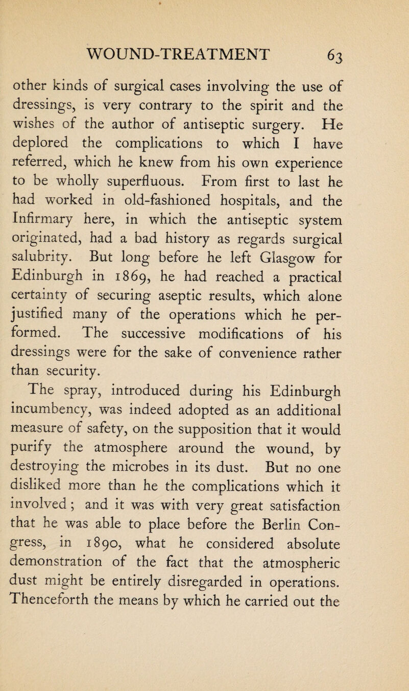 other kinds of surgical cases involving the use of dressings, is very contrary to the spirit and the wishes of the author of antiseptic surgery. He deplored the complications to which I have referred, which he knew from his own experience to be wholly superfluous. From first to last he had worked in old-fashioned hospitals, and the Infirmary here, in which the antiseptic system originated, had a bad history as regards surgical salubrity. But long before he left Glasgow for Edinburgh in 1869, he had reached a practical certainty of securing aseptic results, which alone justified many of the operations which he per¬ formed. The successive modifications of his dressings were for the sake of convenience rather than security. The spray, introduced during his Edinburgh incumbency, was indeed adopted as an additional measure of safety, on the supposition that it would purify the atmosphere around the wound, by destroying the microbes in its dust. But no one disliked more than he the complications which it involved ; and it was with very great satisfaction that he was able to place before the Berlin Con¬ gress, in 1890, what he considered absolute demonstration of the fact that the atmospheric dust might be entirely disregarded in operations. Thenceforth the means by which he carried out the