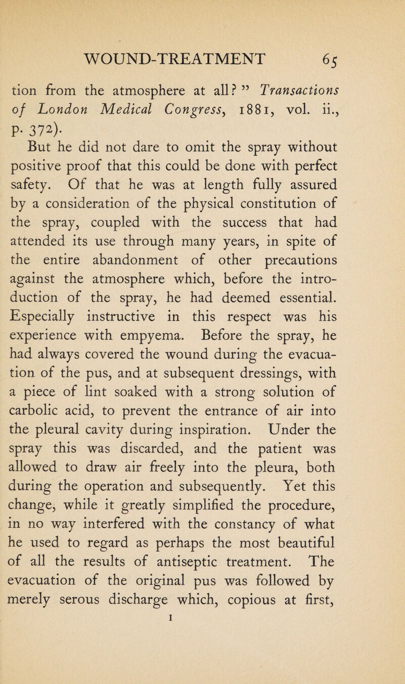 tion from the atmosphere at all?” Transactions of London Medical Congress, 1881, vol. ii., P- 372)- But he did not dare to omit the spray without positive proof that this could be done with perfect safety. Of that he was at length fully assured by a consideration of the physical constitution of the spray, coupled with the success that had attended its use through many years, in spite of the entire abandonment of other precautions against the atmosphere which, before the intro¬ duction of the spray, he had deemed essential. Especially instructive in this respect was his experience with empyema. Before the spray, he had always covered the wound during the evacua¬ tion of the pus, and at subsequent dressings, with a piece of lint soaked with a strong solution of carbolic acid, to prevent the entrance of air into the pleural cavity during inspiration. Under the spray this was discarded, and the patient was allowed to draw air freely into the pleura, both during the operation and subsequently. Yet this change, while it greatly simplified the procedure, in no way interfered with the constancy of what he used to regard as perhaps the most beautiful of all the results of antiseptic treatment. The evacuation of the original pus was followed by merely serous discharge which, copious at first, 1