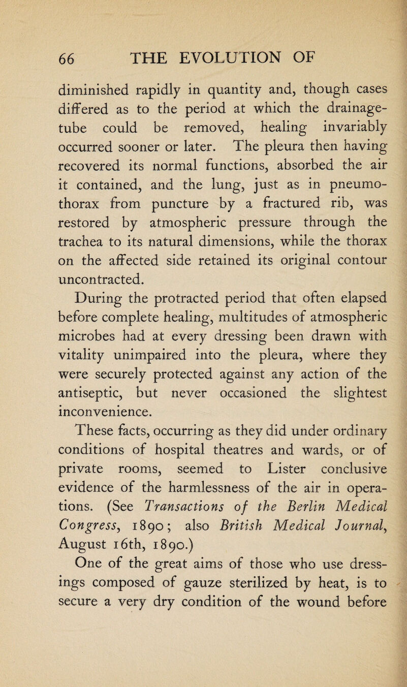 diminished rapidly in quantity and, though cases differed as to the period at which the drainage- tube could be removed, healing invariably occurred sooner or later. The pleura then having recovered its normal functions, absorbed the air it contained, and the lung, just as in pneumo¬ thorax from puncture by a fractured rib, was restored by atmospheric pressure through the trachea to its natural dimensions, while the thorax on the affected side retained its original contour uncontracted. During the protracted period that often elapsed before complete healing, multitudes of atmospheric microbes had at every dressing been drawn with vitality unimpaired into the pleura, where they were securely protected against any action of the antiseptic, but never occasioned the slightest inconvenience. These facts, occurring as they did under ordinary conditions of hospital theatres and wards, or of private rooms, seemed to Lister conclusive evidence of the harmlessness of the air in opera¬ tions. (See Transactions of the Berlin Medical Congress, 1890; also British Medical Journal, August 16th, 1890.) One of the great aims of those who use dress¬ ings composed of gauze sterilized by heat, is to secure a very dry condition of the wound before