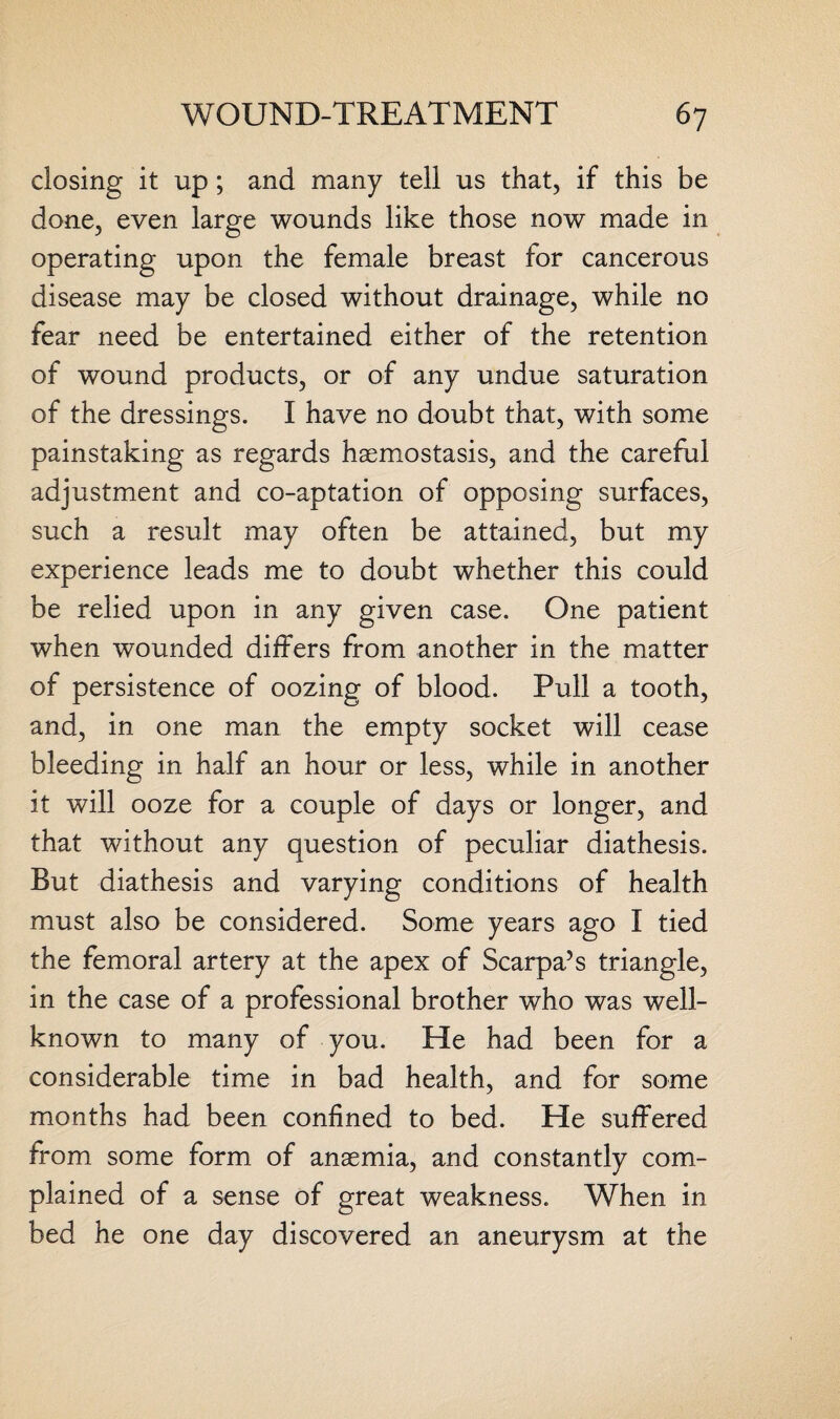 closing it up; and many tell us that, if this be done, even large wounds like those now made in operating upon the female breast for cancerous disease may be closed without drainage, while no fear need be entertained either of the retention of wound products, or of any undue saturation of the dressings. I have no doubt that, with some painstaking as regards haemostasis, and the careful adjustment and co-aptation of opposing surfaces, such a result may often be attained, but my experience leads me to doubt whether this could be relied upon in any given case. One patient when wounded differs from another in the matter of persistence of oozing of blood. Pull a tooth, and, in one man the empty socket will cease bleeding in half an hour or less, while in another it will ooze for a couple of days or longer, and that without any question of peculiar diathesis. But diathesis and varying conditions of health must also be considered. Some years ago I tied the femoral artery at the apex of Scarpa’s triangle, in the case of a professional brother who was well- known to many of you. He had been for a considerable time in bad health, and for some months had been confined to bed. He suffered from some form of anaemia, and constantly com¬ plained of a sense of great weakness. When in bed he one day discovered an aneurysm at the