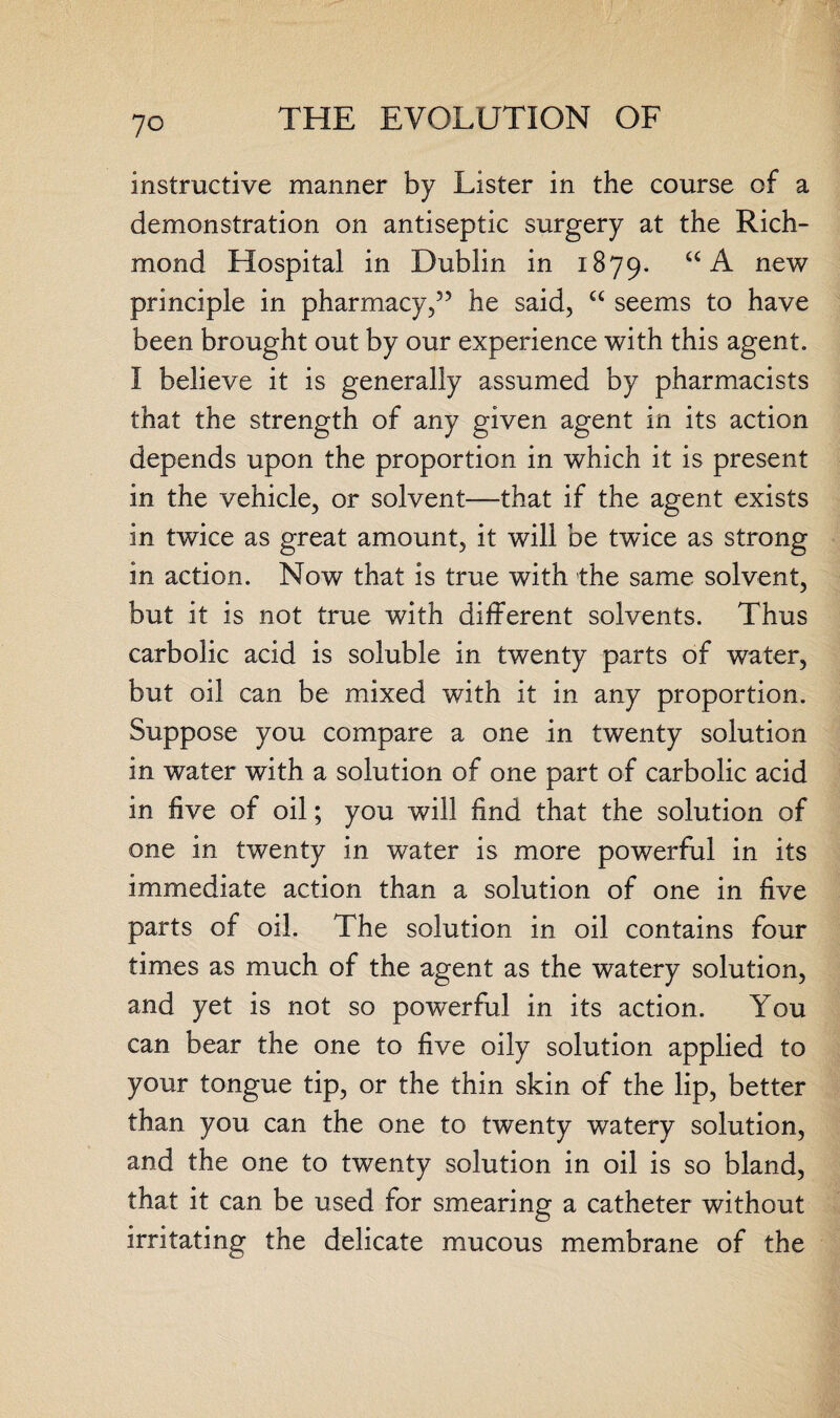 instructive manner by Lister in the course of a demonstration on antiseptic surgery at the Rich¬ mond Hospital in Dublin in 1879, “ A new principle in pharmacy,” he said, “ seems to have been brought out by our experience with this agent. I believe it is generally assumed by pharmacists that the strength of any given agent in its action depends upon the proportion in which it is present in the vehicle, or solvent—that if the agent exists in twice as great amount, it will be twice as strong in action. Now that is true with the same solvent, but it is not true with different solvents. Thus carbolic acid is soluble in twenty parts of water, but oil can be mixed with it in any proportion. Suppose you compare a one in twenty solution in water with a solution of one part of carbolic acid in five of oil; you will find that the solution of one in twenty in water is more powerful in its immediate action than a solution of one in five parts of oil. The solution in oil contains four times as much of the agent as the watery solution, and yet is not so powerful in its action. You can bear the one to five oily solution applied to your tongue tip, or the thin skin of the lip, better than you can the one to twenty watery solution, and the one to twenty solution in oil is so bland, that it can be used for smearing a catheter without irritating the delicate mucous membrane of the